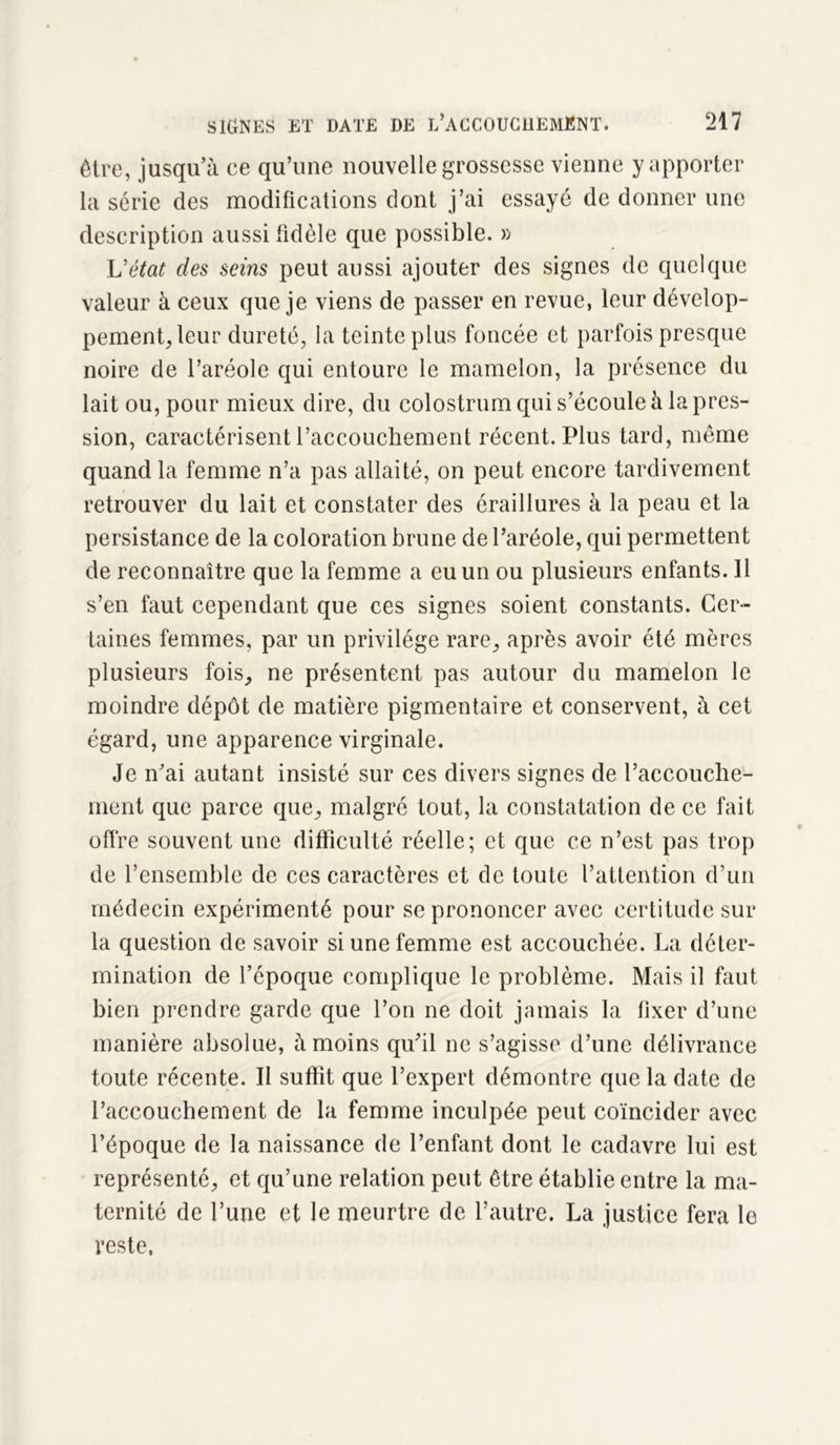 être, jusqu’à ce qu’une nouvelle grossesse vienne y apporter la série des modifications dont j’ai essayé de donner une description aussi fidèle que possible. » L'état des seins peut aussi ajouter des signes de quelque valeur à ceux que je viens de passer en revue, leur dévelop- pement, leur dureté, la teinte plus foncée et parfois presque noire de l’aréole qui entoure le mamelon, la présence du lait ou, pour mieux dire, du colostrum qui s’écoule à la pres- sion, caractérisent l’accouchement récent. Plus tard, même quand la femme n’a pas allaité, on peut encore tardivement retrouver du lait et constater des éraillures à la peau et la persistance de la coloration brune de l’aréole, qui permettent de reconnaître que la femme a eu un ou plusieurs enfants. Il s’en faut cependant que ces signes soient constants. Cer- taines femmes, par un privilège rare., après avoir été mères plusieurs fois, ne présentent pas autour du mamelon le moindre dépôt de matière pigmentaire et conservent, à cet égard, une apparence virginale. Je n’ai autant insisté sur ces divers signes de l’accouche- ment que parce que, malgré tout, la constatation de ce fait offre souvent une difficulté réelle; et que ce n’est pas trop de l’ensemble de ces caractères et de toute l’attention d’un médecin expérimenté pour se prononcer avec certitude sur la question de savoir si une femme est accouchée. La déter- mination de l’époque complique le problème. Mais il faut bien prendre garde que l’on ne doit jamais la fixer d’une manière absolue, à moins qu’il ne s’agisse d’une délivrance toute récente. Il suffit que l’expert démontre que la date de l’accouchement de la femme inculpée peut coïncider avec l’époque de la naissance de l’enfant dont le cadavre lui est représenté, et qu’une relation peut être établie entre la ma- ternité de l’une et le meurtre de l’autre. La justice fera le reste,