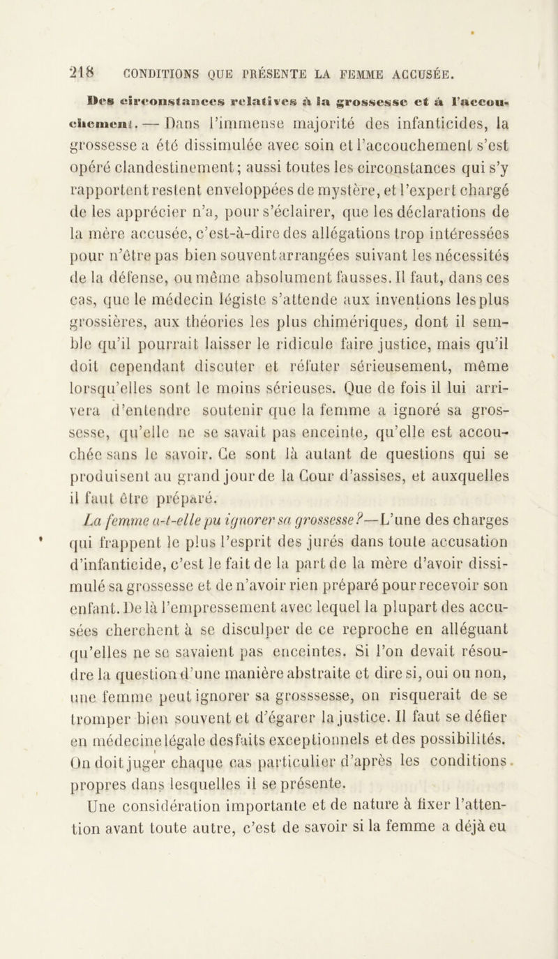 Iles circonstances relatives à ia grossesse et » l’aceou- chement. — Dans l’immense majorité des infanticides, la grossesse a été dissimulée avec soin et l’accouchement s’est opéré clandestinement; aussi toutes les circonstances qui s’y rapportent restent enveloppées de mystère, et l’expert chargé de les apprécier n’a, pour s’éclairer, que les déclarations de la mère accusée, c’est-à-dire des allégations trop intéressées pour n’êtrepas bien souvent arrangées suivant les nécessités de la défense, ou même absolument fausses. il faut, dans ces cas, que le médecin légiste s’attende aux inventions les plus grossières, aux théories les plus chimériques, dont il sem- ble qu’il pourrait laisser le ridicule faire justice, mais qu’il doit cependant discuter et réfuter sérieusement, même lorsqu’elles sont le moins sérieuses. Que de fois il lui arri- vera d’entendre soutenir que la femme a ignoré sa gros- sesse, qu’elle ne se savait pas enceinte, qu’elle est accou- chée sans le savoir. Ce sont là autant de questions qui se produisent au grand jour de la Cour d’assises, et auxquelles il faut être préparé. La femme a-t-elle pu ignorer sa grossesse?—Vune des charges qui frappent le plus l’esprit des jurés dans toute accusation d’infanticide, c’est le fait de la part de la mère d’avoir dissi- mulé sa grossesse et de n’avoir rien préparé pour recevoir son enfant. De là l’empressement avec lequel la plupart des accu- sées cherchent à se disculper de ce reproche en alléguant qu’elles ne se savaient pas enceintes. Si l’on devait résou- dre la question d’une manière abstraite et dire si, oui ou non, une femme peut ignorer sa grosssesse, on risquerait de se tromper bien souvent et d’égarer la justice. Il faut se défier en médecine légale desfaits exceptionnels et des possibilités. On doit juger chaque cas particulier d’après les conditions propres dans lesquelles il se présente. Une considération importante et de nature à fixer l’atten- tion avant toute autre, c’est de savoir si la femme a déjà eu