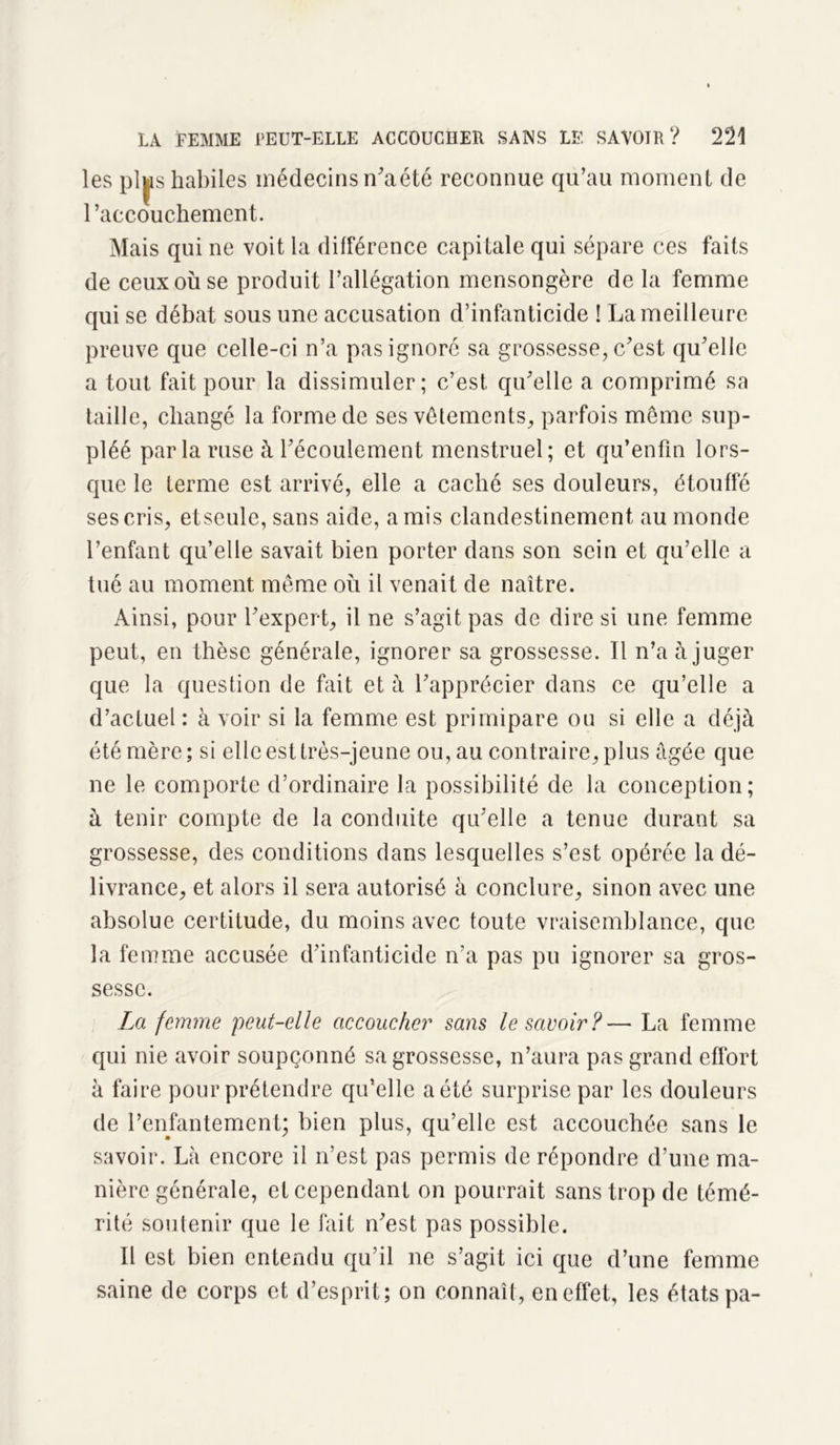 les pljis habiles médecins n'a été reconnue qu’au moment de l’accouchement. Mais qui ne voit la différence capitale qui sépare ces faits de ceux où se produit l’allégation mensongère de la femme qui se débat sous une accusation d’infanticide ! La meilleure preuve que celle-ci n’a pas ignoré sa grossesse, c’est qu’elle a tout fait pour la dissimuler; c’est qu’elle a comprimé sa taille, changé la forme de ses vêtements, parfois meme sup- pléé par la ruse à l’écoulement menstruel; et qu’enfm lors- que le terme est arrivé, elle a caché ses douleurs, étouffé sescris, etseule, sans aide, amis clandestinement au monde l’enfant qu’elle savait bien porter dans son sein et qu’elle a tué au moment meme où il venait de naître. Ainsi, pour l’expert, il ne s’agit pas de dire si une femme peut, en thèse générale, ignorer sa grossesse. Il n’a à juger que la question de fait et à l’apprécier dans ce qu’elle a d’actuel : à voir si la femme est primipare ou si elle a déjà été mère; si elle est très-jeune ou, au contraire, plus âgée que ne le comporte d’ordinaire la possibilité de la conception; à tenir compte de la conduite qu’elle a tenue durant sa grossesse, des conditions dans lesquelles s’est opérée la dé- livrance, et alors il sera autorisé à conclure, sinon avec une absolue certitude, du moins avec toute vraisemblance, que la femme accusée d’infanticide n’a pas pu ignorer sa gros- sesse. La femme peut-elle accoucher sans le savoir?— La femme qui nie avoir soupçonné sa grossesse, n’aura pas grand effort à faire pour prétendre qu’elle a été surprise par les douleurs de l’enfantement; bien plus, qu’elle est accouchée sans le savoir. Là encore il n’est pas permis de répondre d’une ma- nière générale, et cependant on pourrait sans trop de témé- rité soutenir que le fait n’est pas possible. Il est bien entendu qu’il ne s’agit ici que d’une femme saine de corps et d’esprit; on connaît, en effet, les états pa-