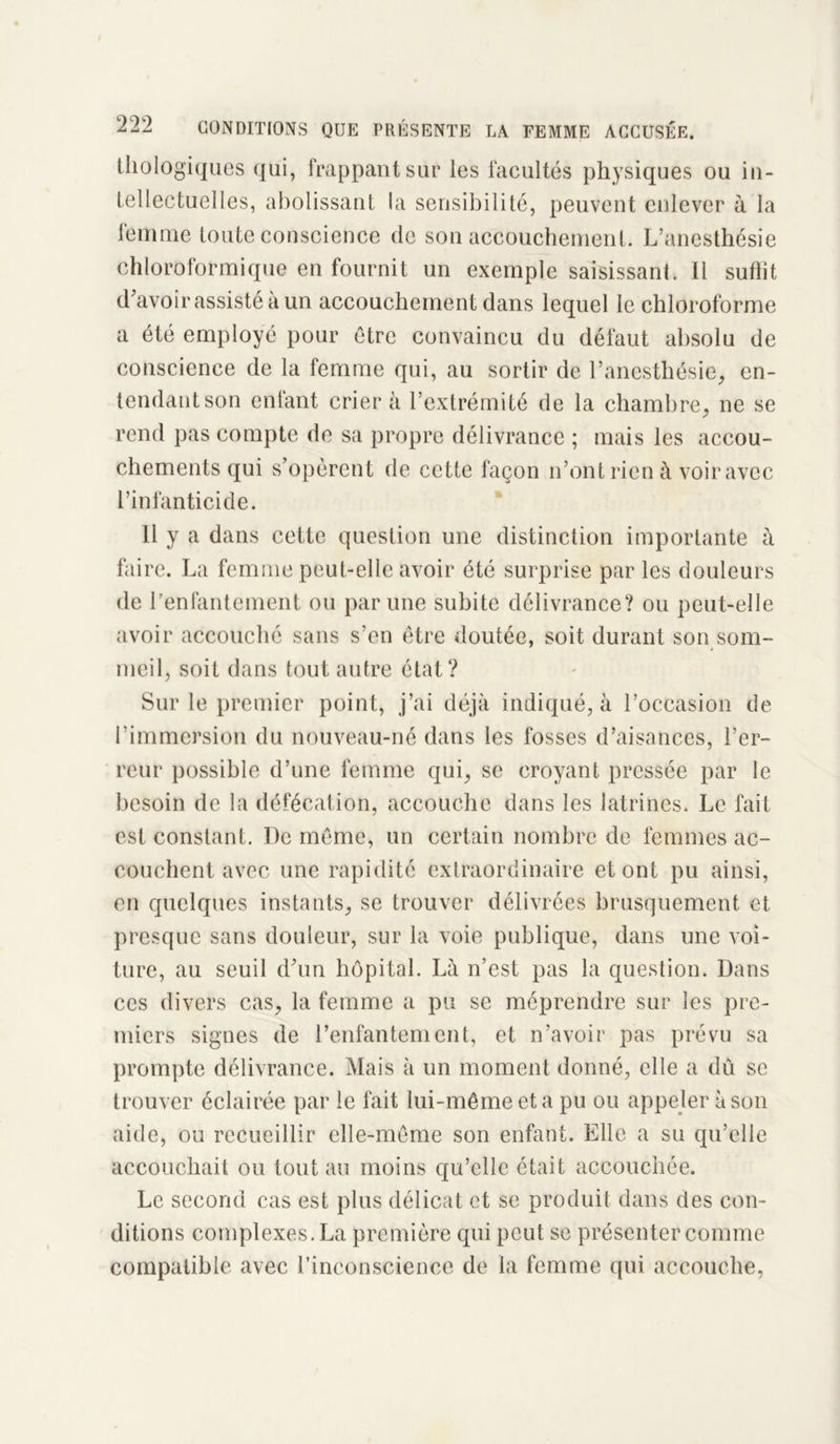 biologiques qui, frappant sur les facultés physiques ou in- tellectuelles, abolissant la sensibilité, peuvent enlever à la femme toute conscience de son accouchement. L’anesthésie chloroformique en fournit un exemple saisissant. Il suffit d'avoir assisté à un accouchement dans lequel le chloroforme a été employé pour être convaincu du défaut absolu de conscience de la femme qui, au sortir de l’anesthésie, en- tendant son enfant crier à l’extrémité de la chambre, ne se rend pas compte de sa propre délivrance ; mais les accou- chements qui s’opèrent de cette façon n’ont rien à voir avec l’infanticide. Il y a dans cette question une distinction importante à faire. La femme peut-elle avoir été surprise par les douleurs de benfantement ou par une subite délivrance? ou peut-elle avoir accouché sans s’en être doutée, soit durant son som- meil, soit dans tout autre état? Sur le premier point, j’ai déjà indiqué, à l’occasion de l'immersion du nouveau-né dans les fosses d’aisances, l’er- reur possible d’une femme qui, se croyant pressée par le besoin de la défécation, accouche dans les latrines. Le fait est constant. De même, un certain nombre de femmes ac- couchent avec une rapidité extraordinaire et ont pu ainsi, en quelques instants, se trouver délivrées brusquement et presque sans douleur, sur la voie publique, dans une voi- ture, au seuil d'un hôpital. Là n’est pas la question. Dans ces divers cas, la femme a pu se méprendre sur les pre- miers signes de l’enfantement, et n’avoir pas prévu sa prompte délivrance. Mais à un moment donné, elle a dû se trouver éclairée par le fait lui-même et a pu ou appeler à son aide, ou recueillir elle-même son enfant. Elle a su qu’elle accouchait ou tout au moins qu’elle était accouchée. Le second cas est plus délicat et se produit dans des con- ditions complexes. La première qui peut se présenter comme compatible avec l’inconscience de la femme qui accouche,