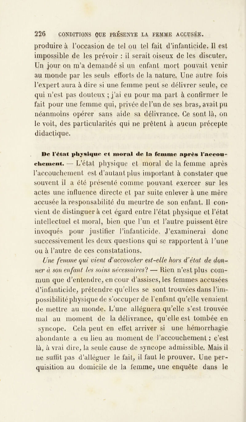 produire à l’occasion de tel ou tel fait d’infanticide. Il est impossible de les prévoir : il serait oiseux de les discuter. Un jour on m’a demandé si un enfant mort pouvait venir au monde par les seuls efforts de la nature. Une autre fois l’expert aura à dire si une femme peut se délivrer seule, ce qui n’est pas douteux ; j’ai eu pour ma part à confirmer le fait pour une femme qui, privée de l’un de ses bras, avait pu néanmoins opérer sans aide sa délivrance. Ce sont là, on le voit, des particularités qui ne prêtent à aucun précepte didactique. De l’état physique et moral de la femme après l’accou- ciicment. — L’état physique et moral de la femme après l’accouchement est d’autant plus important à constater que souvent il a été présenté comme pouvant exercer sur les actes une influence directe et par suite enlever à une mère accusée la responsabilité du meurtre de son enfant. Il con- vient de distinguera cet égard entre l’état physique et l’état intellectuel et moral, bien que l’un et l’autre puissent être invoqués pour justifier l’infanticide. J’examinerai donc successivement les deux questions qui se rapportent à l’une ou à l’autre de ces constatations. Une femme qui vient d'accoucher est-elle hors d’état de don- ner à son enfant les soins nécessaires? — Rien n’est plus com- mun que d’entendre, en cour d’assises, les femmes accusées d’infanticide, prétendre qu elles se sont trouvées dans l’im- possibilité physique de s’occuper de l’enfant qu’elle venaient de mettre au monde. L’une alléguera qu’elle s’est trouvée mal au moment de la délivrance, qu’elle est tombée en syncope. Gela peut en effet arriver si une hémorrhagie abondante a eu lieu au moment de l’accouchement : c’est là, à vrai dire, la seule cause de syncope admissible. Mais il ne suffit pas d’alléguer le fait, il faut le prouver. Une per- quisition au domicile de la femme, une enquête dans le