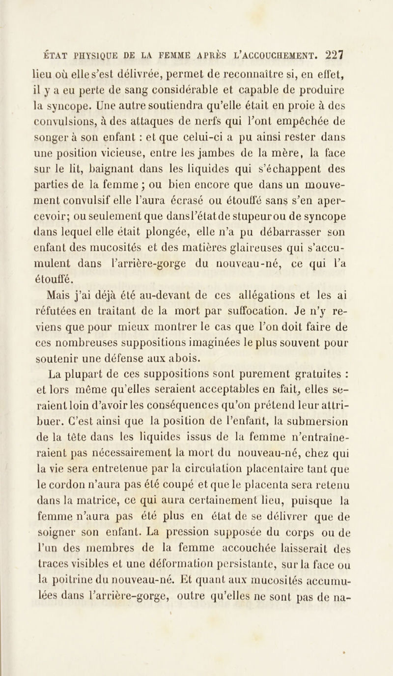 lieu où elle s'est délivrée, permet de reconnaître si, en effet, il y a eu perte de sang considérable et capable de produire la syncope. Une autre soutiendra qu’elle était en proie à des convulsions, à des attaques de nerfs qui l'ont empêchée de songer à son enfant : et que celui-ci a pu ainsi rester dans une position vicieuse, entre les jambes de la mère, la face sur le lit, baignant dans les liquides qui s’échappent des parties de la femme ; ou bien encore que dans un mouve- ment convulsif elle l’aura écrasé ou étouffé sans s'en aper- cevoir; ou seulement que dans l'état de stupeur ou de syncope dans lequel elle était plongée, elle n’a pu débarrasser son enfant des mucosités et des matières glaireuses qui s’accu- mulent dans l'arrière-gorge du nouveau-né, ce qui l'a étouffé. Mais j’ai déjà été au-devant de ces allégations et les ai réfutées en traitant de la mort par suffocation. Je n’y re- viens que pour mieux montrer le cas que l'on doit faire de ces nombreuses suppositions imaginées le plus souvent pour soutenir une défense aux abois. La plupart de ces suppositions sont purement gratuites : et lors même qu’elles seraient acceptables en fait, elles se- raient loin d’avoir les conséquences qu’on prétend leur attri- buer. C’est ainsi que la position de l’enfant, la submersion de la tête dans les liquides issus de la femme n'entraîne- raient pas nécessairement la mort du nouveau-né, chez qui la vie sera entretenue par la circulation placentaire tant que le cordon n’aura pas été coupé et que le placenta sera retenu dans la matrice, ce qui aura certainement lieu, puisque la femme n’aura pas été plus en état de se délivrer que de soigner son enfant. La pression supposée du corps ou de l’un des membres de la femme accouchée laisserait des traces visibles et une déformation persistante, sur la face ou la poitrine du nouveau-né. Et quant aux mucosités accumu- lées dans l'arrière-gorge, outre qu’elles ne sont pas de na-