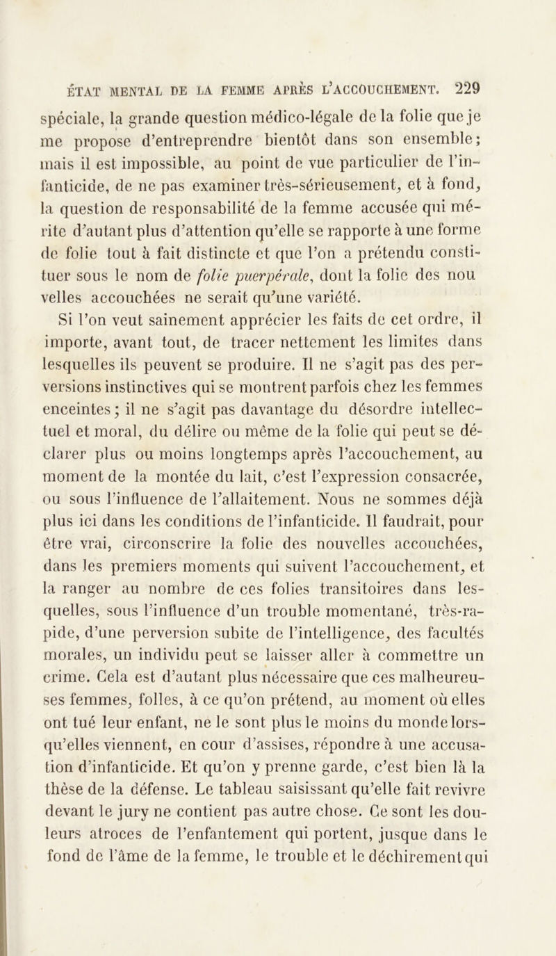 spéciale, la grande question médico-légale delà folie que je me propose d’entreprendre bientôt dans son ensemble; mais il est impossible, au point de vue particulier de Vin- fanticide, de ne pas examiner très-sérieusement, et à fond, la question de responsabilité de la femme accusée qui mé- rite d’autant plus d’attention qu’elle se rapporte à une forme de folie tout à fait distincte et que l’on a prétendu consti- tuer sous le nom de folie puerpérale, dont la folie des nou velles accouchées ne serait qu’une variété. Si l’on veut sainement apprécier les faits de cet ordre, il importe, avant tout, de tracer nettement les limites dans lesquelles ils peuvent se produire. Il ne s’agit pas des per- versions instinctives qui se montrent parfois chez les femmes enceintes; il ne s’agit pas davantage du désordre intellec- tuel et moral, du délire ou même de la folie qui peut se dé- clarer plus ou moins longtemps après l’accouchement, au moment de la montée du lait, c’est l’expression consacrée, ou sous l’influence de l’allaitement. Nous ne sommes déjà plus ici dans les conditions de l’infanticide. Il faudrait, pour être vrai, circonscrire la folie des nouvelles accouchées, dans les premiers moments qui suivent l’accouchement, et la ranger au nombre de ces folies transitoires dans les- quelles, sous l’influence d’un trouble momentané, très-ra- pide, d’une perversion subite de l’intelligence, des facultés morales, un individu peut se laisser aller à commettre un • crime. Gela est d’autant plus nécessaire que ces malheureu- ses femmes, folles, à ce qu’on prétend, au moment où elles ont tué leur enfant, ne le sont plus le moins du monde lors- qu’elles viennent, en cour d’assises, répondre à une accusa- tion d’infanticide. Et qu’on y prenne garde, c’est bien là la thèse de la défense. Le tableau saisissant qu’elle fait revivre devant le jury ne contient pas autre chose. Ce sont les dou- leurs atroces de l’enfantement qui portent, jusque dans le fond de l’âme de la femme, le trouble et le déchirement qui