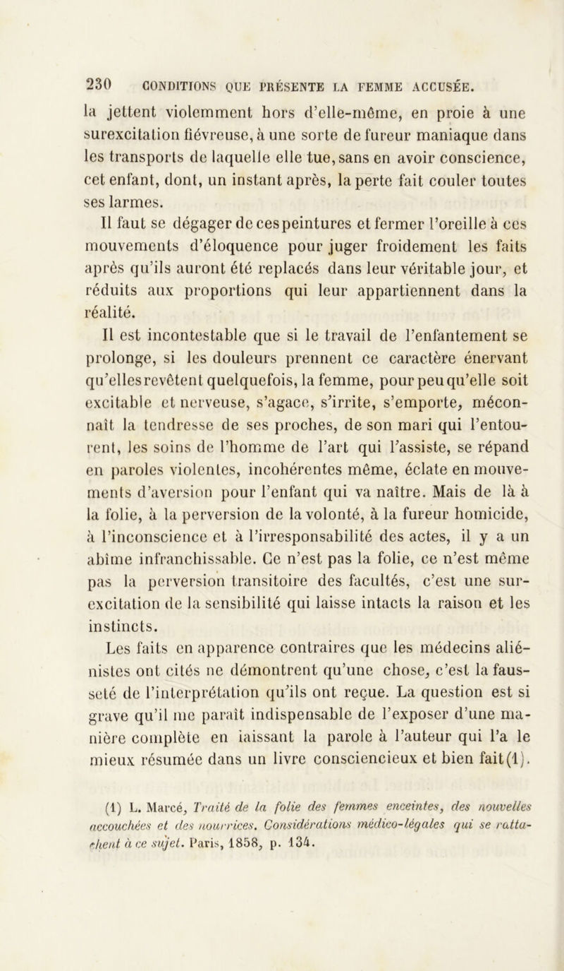 la jettent violemment hors d’elle-même, en proie à une surexcitation fiévreuse, à une sorte de fureur maniaque dans les transports de laquelle elle tue, sans en avoir conscience, cet enfant, dont, un instant après, la perte fait couler toutes ses larmes. Il faut se dégager de ces peintures et fermer l’oreille à ces mouvements d’éloquence pour juger froidement les faits après qu’ils auront été replacés dans leur véritable jour, et réduits aux proportions qui leur appartiennent dans la réalité. Il est incontestable que si le travail de l’enfantement se prolonge, si les douleurs prennent ce caractère énervant qu’elles revêtent quelquefois, la femme, pour peu qu’elle soit excitable et nerveuse, s’agace, s’irrite, s’emporte, mécon- naît la tendresse de ses proches, de son mari qui l’entou- rent, les soins de l’homme de l’art qui l’assiste, se répand en paroles violentes, incohérentes même, éclate en mouve- ments d’aversion pour l’enfant qui va naître. Mais de là à la folie, à la perversion de la volonté, à la fureur homicide, à l’inconscience et à l’irresponsabilité des actes, il y a un abîme infranchissable. Ce n’est pas la folie, ce n’est même pas la perversion transitoire des facultés, c’est une sur- excitation de la sensibilité qui laisse intacts la raison et les instincts. Les faits en apparence contraires que les médecins alié- nistes ont cités ne démontrent qu’une chose, c’est la faus- seté de l’interprétation qu’ils ont reçue. La question est si grave qu’il me paraît indispensable de l’exposer d’une ma- nière complète en iaissant la parole à l’auteur qui l’a le mieux résumée dans un livre consciencieux et bien fait(1). (1) L. Marcé, Traité de la folie des femmes enceintes, des nouvelles accouchées et des nourrices. Considérations médico-légales qui se ratta- chent à ce sujet. Paris, 1858, p. 134.