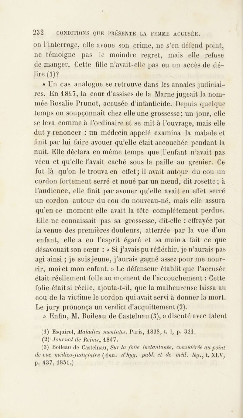 on l’inlerroge, elle avoue son crime, ne s’en défend point, ne témoigne pas le moindre regret, mais elle refuse de manger. Cette fille n’avait-elle pas eu un accès de dé- lire (1)? » Un cas analogue se retrouve dans les annales judiciai- res. En 18à7, la cour d’assises de la Marne jugeait la nom- mée Rosalie Prunot, accusée d’infanticide. Depuis quelque temps on soupçonnait chez elle une grossesse; un jour, elle se leva comme à l’ordinaire et se mit à l’ouvrage, mais elle dut y renoncer : un médecin appelé examina la malade et finit par lui faire avouer qu’elle était accouchée pendant la nuit. Elle déclara en même temps que Tentant n’avait pas vécu et qu’elle Pavait caché sous la paille au grenier. Ce fut là qu’on le trouva en effet; il avait autour du cou un cordon fortement serré et noué par un nœud, dit rosette ; à l’audience, elle finit par avouer qu’elle avait en effet serré un cordon autour du cou du nouveau-né, mais elle assura qu’en ce moment elle avait la tête complètement perdue. Elle ne connaissait pas sa grossesse, dit-elle : effrayée par la venue des premières douleurs, atterrée par la vue d’un enfant, elle a eu l’esprit égaré et sa main a fait ce que désavouait son cœur : Si j’avais pu réfléchir, je n’aurais pas agi ainsi ; je suis jeune, j’aurais gagné assez pour me nour- rir, moi et mon enfant. » Le défenseur établit que l’accusée était réellement folle au moment de l’accouchement : Cette folie était si réelle, ajouta-t-il, que la malheureuse laissa au cou de la victime le cordon qui avait servi à donner la mort. Le jury prononça un verdict d’acquittement (2). » Enfin, M. Boileau de Castelnau (3), a discuté avec talent (1) Esquirol, Maladies mentales. Paris, 1838, t. 1, p. 321. (2) Journal de Reims, 1847. (3) Boileau de Castelnau, Sur la folie instantanée, considérée au point de vue médico-judiciaire [Ann. d’hyg. publ. et de méd. lég., t. XLV, p. 437, 1851.)