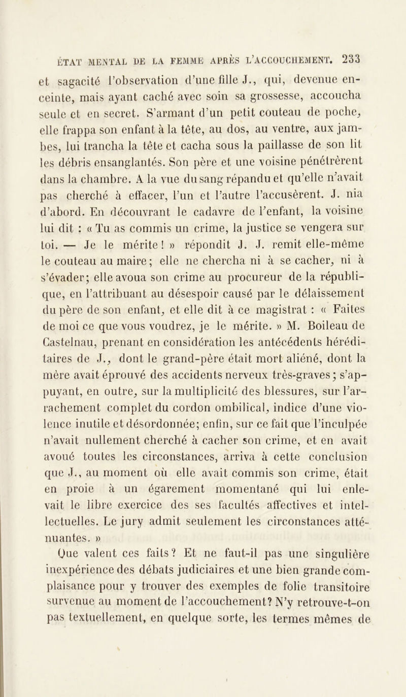 ÉTAT MENTAL LE et sagacité l’observation cl’une tille J., qui, devenue en- ceinte, mais ayant caché avec soin sa grossesse, accoucha seule et en secret. S’armant d’un petit couteau de poche, elle frappa son enfant à la tête, au dos, au ventre, aux jam- bes, lui trancha la tête et cacha sous la paillasse de son lit les débris ensanglantés. Son père et une voisine pénétrèrent dans la chambre. A la vue du sang répandu et qu’elle n’avait pas cherché à effacer, l’un et l’autre l’accusèrent. J. nia d’abord. En découvrant le cadavre de l’enfant, la voisine lui dit : « Tu as commis un crime, la justice se vengera sur toi. — Je le mérite! » répondit J. J. remit elle-même le couteau au maire; elle 11e chercha ni à se cacher, ni à s’évader; elle avoua son crime au procureur de la républi- que, en l’attribuant au désespoir causé par le délaissement du père de son enfant, et elle dit à ce magistrat : « Faites de moi ce que vous voudrez, je le mérite. » M. Boileau de Castelnau, prenant en considération les antécédents hérédi- taires de J., dont le grand-père était mort aliéné, dont la mère avait éprouvé des accidents nerveux très-graves; s’ap- puyant, en outre, sur la multiplicité des blessures, sur l’ar- rachement complet du cordon ombilical, indice d’une vio- lence inutile et désordonnée; enfin, sur ce fait que l’inculpée n’avait nullement cherché à cacher son crime, et en avait avoué toutes les circonstances, arriva à cette conclusion que J., au moment où elle avait commis son crime, était en proie à un égarement momentané qui lui enle- vait le libre exercice des ses facultés affectives et intel- lectuelles. Le jury admit seulement les circonstances atté- nuantes. » Oue valent ces faits? Et ne faut-il pas une singulière inexpérience des débats judiciaires et une bien grande com- plaisance pour y trouver des exemples de folie transitoire survenue au moment de l’accouchement? N’y retrouve-t-on pas textuellement, en quelque sorte, les termes mêmes de