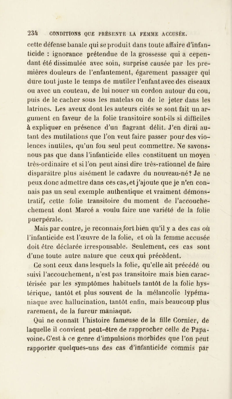 cette défense banale qui se produit dans toute affaire d'infan- ticide : ignorance prétendue de la grossesse qui a cepen- dant été dissimulée avec soin, surprise causée par les pre- mières douleurs de l'enfantement, égarement passager qui dure tout juste le temps de mutiler l'enfant avec des ciseaux ou avec un couteau, de lui nouer un cordon autour du cou, puis de le cacher sous les matelas ou de le jeter dans les latrines. Les aveux dont les auteurs cités se sont fait un ar- gument en faveur de la folie transitoire sont-ils si difficiles à expliquer en présence d'un flagrant délit. J’en dirai au- tant des mutilations que l'on veut faire passer pour des vio- lences inutiles, qu’un fou seul peut commettre. Ne savons- nous pas que dans l’infanticide elles constituent un moyen très-ordinaire et si l'on peut ainsi dire très-rationnel de faire disparaître plus aisément le cadavre du nouveau-né? Je ne peux donc admettre dans ces cas, et j’ajoute que je n’en con- nais pas un seul exemple authentique et vraiment démons- tratif, cette folie transitoire du moment de l’accouche- chement dont Marcé a voulu faire une variété de la folie puerpérale. Mais par contre, je reconnais, fort bien qu’il y a des cas où l’infanticide est l’œuvre de la folie, et où la femme accusée doit être déclarée irresponsable. Seulement, ces cas sont d'une toute autre nature que ceux qui précèdent. Ce sont ceux dans lesquels la folie, qu’elle ait précédé ou suivi l’accouchement, n’est pas transitoire mais bien carac- térisée par les symptômes habituels tantôt de la folie hys- térique, tantôt et plus souvent de la mélancolie lypéma- niaque avec hallucination, tantôt enfin, mais beaucoup plus rarement, de la fureur maniaque. Qui ne connaît l'histoire fameuse de la fille Confier, de laquelle il convient peut-être de rapprocher celle de Papa- voine. C’est à ce genre d’impulsions morbides que l’on peut rapporter quelques-uns des cas d'infanticide commis par