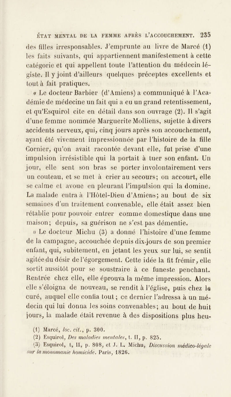 des filles irresponsables, .remprunte au livre de Marcé (1) les faits suivants, qui appartiennent manifestement à cette catégorie et qui appellent toute l’attention du médecin lé- giste. Il y joint d’ailleurs quelques préceptes excellents et tout à fait pratiques. (( Le docteur Barbier (d’Amiens) a communiqué à l’Aca- démie de médecine un fait qui a eu un grand retentissement, et qu’Esquirol cite en détail dans son ouvrage (2). Il s’agit d’une femme nommée Marguerite Molliens, sujette à divers accidents nerveux, qui, cinq jours après son accouchement, ayant été vivement impressionnée par l’histoire de la fille Cornier, qu’on avait racontée devant elle, fut prise d’une impulsion irrésistible qui la portait à tuer son enfant. Un jour, elle sent son bras se porter involontairement vers un couteau, et se met à crier au secours; on accourt, elle se calme et avoue en pleurant l’impulsion qui la domine. La malade entra à l’Hôtel-Dieu d’Amiens; au bout de six semaines d’un traitement convenable, elle était assez bien rétablie pour pouvoir entrer comme domestique dans une maison; depuis, sa guérison ne s’est pas démentie. » Le docteur Miehu (3) a donné l’histoire d’une femme de la campagne, accouchée depuis dixqours de son premier enfant, qui, subitement, en jetant les yeux sur lui, se sentit agitée du désir de l’égorgement. Cette idée la fit frémir, elle sortit aussitôt pour se soustraire à ce funeste penchant. Rentrée chez elle, elle éprouva la même impression. Alors elle s’éloigna de nouveau, se rendit à l’église, puis chez le curé, auquel elle conlia tout ; ce dernier l’adressa à un mé- decin qui lui donna les soins convenables; au bout de huit jours, la malade était revenue à des dispositions plus heu- (1) Marcé, loc. cit., p. 300. (2) Esquirol, Des maladies mentales, t, II, p. 825. fv3) Esquirol, t, II, p. 808, et J. L. Michu, Discussion médico-légale sur la monomanie homicide. Paris, 1826.