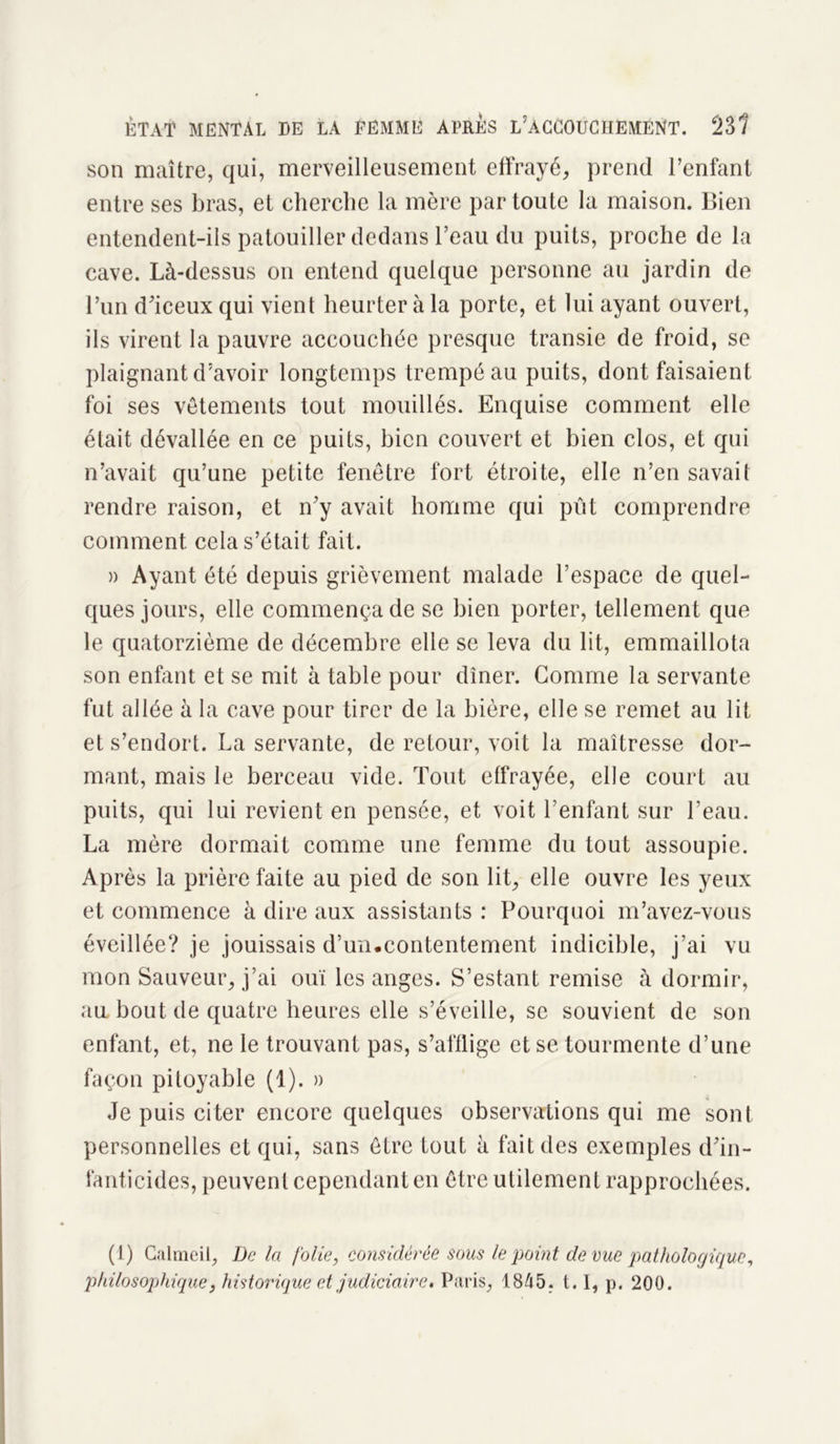 son maître, qui, merveilleusement effrayé, prend l’enfant entre ses bras, et cherche la mère par toute la maison. Bien entendent-ils patouiller dedans l’eau du puits, proche de la cave. Là-dessus on entend quelque personne au jardin de l’un d’iceux qui vient heurter à la porte, et lui ayant ouvert, ils virent la pauvre accouchée presque transie de froid, se plaignant d’avoir longtemps trempé au puits, dont faisaient foi ses vêtements tout mouillés. Enquise comment elle était dévallée en ce puits, bien couvert et bien clos, et qui n’avait qu’une petite fenêtre fort étroite, elle n’en savait rendre raison, et n’y avait homme qui pût comprendre comment cela s’était fait. » Ayant été depuis grièvement malade l’espace de quel- ques jours, elle commença de se bien porter, tellement que le quatorzième de décembre elle se leva du lit, emmaillota son enfant et se mit à table pour dîner. Gomme la servante fut allée à la cave pour tirer de la bière, elle se remet au lit et s’endort. La servante, de retour, voit la maîtresse dor- mant, mais le berceau vide. Tout effrayée, elle court au puits, qui lui revient en pensée, et voit l’enfant sur l'eau. La mère dormait comme une femme du tout assoupie. Après la prière faite au pied de son lit, elle ouvre les yeux et commence à dire aux assistants : Pourquoi m’avez-vous éveillée? je jouissais d’un.contentement indicible, j’ai vu mon Sauveur, j’ai ouï les anges. S’estant remise à dormir, an bout de quatre heures elle s’éveille, se souvient de son enfant, et, ne le trouvant pas, s’afflige et se tourmente d’une façon pitoyable (1). » Je puis citer encore quelques observations qui me sont personnelles et qui, sans être tout à fait des exemples d’in- fanticides, peuvent cependant en être utilement rapprochées. (1) Calmeil, De la folie, considérée sous le point de vue pathologique, philosophique, historique et judiciaire, Paris, 1845. 1.1, p. 200.