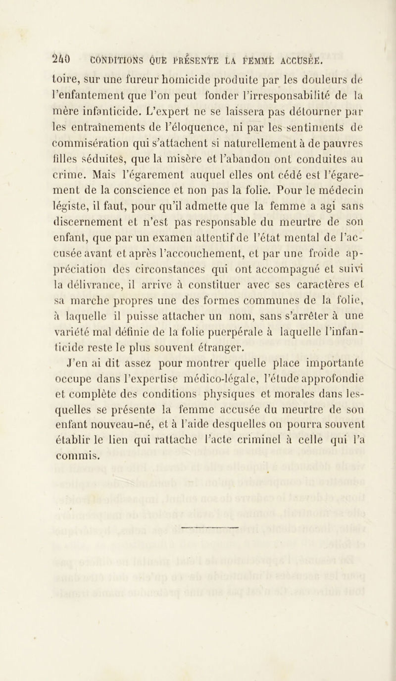 toire, sur une fureur homicide produite par les douleurs de l’enfantement que l’on peut fonder l’irresponsabilité de la mère infanticide. L’expert ne se laissera pas détourner par les entraînements de l'éloquence, ni par les sentiments de commisération qui s'attachent si naturellement à de pauvres filles séduites, que la misère et l'abandon ont conduites au crime. Mais l’égarement auquel elles ont cédé est l’égare- ment de la conscience et non pas la folie. Pour le médecin légiste, il faut, pour qu’il admette que la femme a agi sans discernement et n’est pas responsable du meurtre de son enfant, que par un examen attentif de l’état mental de l’ac- cusée avant et après l’accouchement, et par une froide ap- préciation des circonstances qui ont accompagné et suivi la délivrance, il arrive à constituer avec ses caractères et sa marche propres une des formes communes de la folie, à laquelle il puisse attacher un nom, sans s’arrêter à une variété mal définie de la folie puerpérale à laquelle l’infan- ticide reste le plus souvent étranger. J’en ai dit assez pour montrer quelle place importante occupe dans l’expertise médico-légale, l’étude approfondie et complète des conditions physiques et morales dans les- quelles se présente la femme accusée du meurtre de sou enfant nouveau-né, et à l’aide desquelles on pourra souvent établir le lien qui rattache l'acte criminel à celle qui l’a commis.