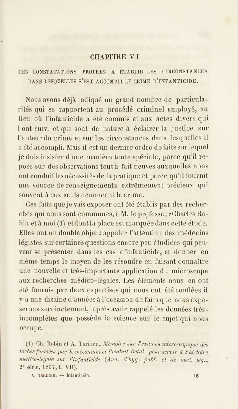 DES CONSTATATIONS PROPRES A ÉTABLIR LES CIRCONSTANCES DANS LESQUELLES S’EST ACCOMPLI LE CRIME D’iNFANTICIDE. Nous avons déjà indiqué un grand nombre de particula- rités qui se rapportent au procédé criminel employé, au lieu où l'infanticide a été commis et aux actes divers qui l’ont suivi et qui sont de nature à éclairer la justice sur l’auteur du crime et sur les circonstances dans lesquelles il a été accompli. Mais il est un dernier ordre de faits sur lequel je dois insister d’une manière toute spéciale, parce qu’il re- pose sur des observations tout à fait neuves auxquelles nous ont conduit les nécessités de la pratique et parce qu’il fournit une source de renseignements extrêmement précieux qui souvent à eux seuls dénoncent le crime. Ces faits que je vais exposer ont été établis par des recher- ches qui nous sont communes, à M. le professeur Charles Ro- bin et à moi (1) etdont la place est marquée dans cette étude. Elles ont un double objet : appeler l’attention des médecins légistes sur certaines questions encore peu étudiées qui peu- vent se présenter dans les cas d’infanticide, et donner en même temps le moyen de les résoudre en faisant connaître une nouvelle et très-importante application du microscope aux recherches médico-légales. Les éléments nous en ont été fournis par deux expertises qui nous ont été confiées il y a une dizaine d’années à l’occasion de faits que nous expo- serons succinctement, après avoir rappelé les données très- incomplètes que possède la science su le sujet qui nous occupe. (1) Ch. Robin et A. Tardieu, Mémoire sur l’examen microscopique des taches formées par le méconium et l’enduit fœtal pour servir à Vhistoire médico-légale sur l’infanticide {Ann. d’hyg. publ. et de méd. lég., 2e série, 1857, t. VII), a. TARDIEU. — Infanticide. 16