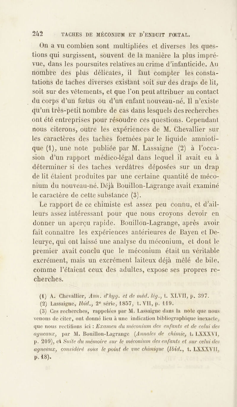 On a vu combien sont multipliées et diverses les ques- tions qui surgissent, souvent de la manière la plus impré- vue, dans les poursuites relatives au crime d'infanticide. Au nombre des plus délicates, il faut compter les consta- tations de taches diverses existant soit sur des draps de lit, soit sur des vêtements, et que l’on peut attribuer au contact du corps d’un fœtus ou d’un enfant nouveau-né. Il n’existe qu’un très-petit nombre de cas dans lesquels des recherches ont été entreprises pour résoudre ces questions. Cependant nous citerons, outre les expériences de M. Chevallier sur les caractères des taches formées par le liquide amnioti- que (1), une note publiée par M. Lassaigne (2) à l'occa- sion d’un rapport médico-légal dans lequel il avait eu à déterminer si des taches verdâtres déposées sur un drap de lit étaient produites par une certaine quantité de méco- nium du nouveau-né. Déjà Bouillon-Lagrange avait examiné le caractère de cette substance (3). Le rapport de ce chimiste est assez peu connu, et d'ail- leurs assez intéressant pour que nous croyons devoir en donner un aperçu rapide. Bouillon-Lagrange, après avoir fait connaître les expériences antérieures de Bayen et De- leurye, qui ont laissé une analyse du méconium, et dont le premier avait conclu que le méconium était un véritable excrément, mais un excrément laiteux déjà mêlé de bile, comme l’étaient ceux des adultes, expose ses propres re- cherches. (1) A. Chevallier, Ann. d’hyg. et de méd. lég., t. XLVII, p. 397. (2) Lassaigne, Ibid., 2e série, 1857, t. Vil, p. 119. (3) Ces recherches, rappelées par M. Lassaigne dans la note que nous venons de citer, ont donné lieu à une indication bibliographique inexacte, que nous rectifions ici : Examen du méconium des enfants et de celui des agneaux, par M. Bouillon-Lagrange (Annales de chimie, t. LXXXVI, p. 209), et Suite du mémoire sur le méconium des enfants et sur celui des agneaux, considéré sous le point de vue chimique {Ibid., t. LXXXVII, p. 18).