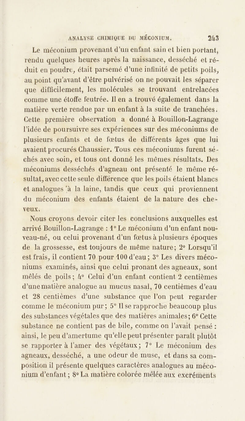 Le méconium provenant d’un enfant sain et bien portant, rendu quelques heures après la naissance, desséché et ré- duit en poudre., était parsemé d’une infinité de petits poils, au point qu’avant d’être pulvérisé on ne pouvait les séparer que difficilement, les molécules se trouvant entrelacées comme une étoffe feutrée. Il en a trouvé également dans la matière verte rendue par un enfant à la suite de tranchées. Cette première observation a donné à Bouillon-Lagrange l’idée de poursuivre ses expériences sur des méconiums de plusieurs enfants et de fœtus de différents âges que lui avaient procurés Chaussier. Tous ces méconiums furent sé- chés avec soin, et tous ont donné les mêmes résultats. Des méconiums desséchés d’agneau ont présenté le même ré- sultat, avec cette seule différence que les poils étaient hlancs et analogues rk la laine, tandis que ceux qui proviennent du méconium des enfants étaient de la nature des che- veux. Nous croyons devoir citer les conclusions auxquelles est arrivé Bouillon-Lagrange : 1° Le méconium d’un enfant nou- veau-né, ou celui provenant d’un fœtus à plusieurs époques de la grossesse, est toujours de même nature; 2° Lorsqu’il est frais, il contient 70 pour 100 d’eau; 3° Les divers méco- niums examinés, ainsi que celui prônant des agneaux, sont mêlés de poils; 4° Celui d’un enfant contient 2 centièmes d’une matière analogue au mucus nasal, 70 centièmes d’eau et 28 centièmes d’une substance que l’on peut regarder comme le méconium pur; 5° Use rapproche beaucoup plus des substances végétales que des matières animales; 6° Cette substance ne contient pas de bile, comme on l’avait pensé : ainsi, le peu d’amertume qu’elle peut présenter paraît plutôt se rapporter à l’amer des végétaux; 7° Le méconium des agneaux, desséché, a une odeur de musc, et dans sa com- position il présente quelques caractères analogues au méco- nium d’enfant ; 8° La matière colorée mêlée aux excréments