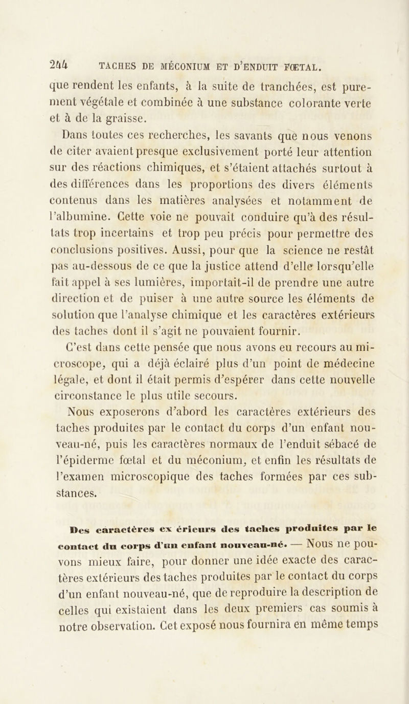 que rendent les enfants, à la suite de tranchées, est pure- ment végétale et combinée à une substance colorante verte et à de la graisse. Dans toutes ces recherches, les savants que nous venons de citer avaient presque exclusivement porté leur attention sur des réactions chimiques, et s’étaient attachés surtout à des différences dans les proportions des divers éléments contenus dans les matières analysées et notamment de l’albumine. Cette voie ne pouvait conduire qu’à des résul- tats trop incertains et trop peu précis pour permettre des conclusions positives. Aussi, pour que la science ne restât pas au-dessous de ce que la justice attend d’elle lorsqu’elle fait appel à ses lumières, importait-il de prendre une autre direction et de puiser à une autre source les éléments de solution que l’analyse chimique et les caractères extérieurs des taches tlonl il s’agit ne pouvaient fournir. C’est dans cette pensée que nous avons eu recours au mi- croscope, qui a déjà éclairé plus d’un point de médecine légale, et dont il était permis d’espérer dans cette nouvelle circonstance le plus utile secours. Nous exposerons d’abord les caractères extérieurs des taches produites par le contact du corps d’un enfant nou- veau-né, puis les caractères normaux de l’enduit sébacé de l’épiderme fœtal et du méconium, et enfin les résultats de l’examen microscopique des taches formées par ces sub- stances. Des caractères ex éricurs des taches produites par le contact du corps d’un enfant nouvean-né. — NOUS 116 pOU- vons mieux faire, pour donner une idée exacte des carac- tères extérieurs des taches produites par le contact du corps d’un enfant nouveau-né, que de reproduire la description de celles qui existaient dans les deux premiers cas soumis à notre observation. Cet exposé nous fournira en même temps