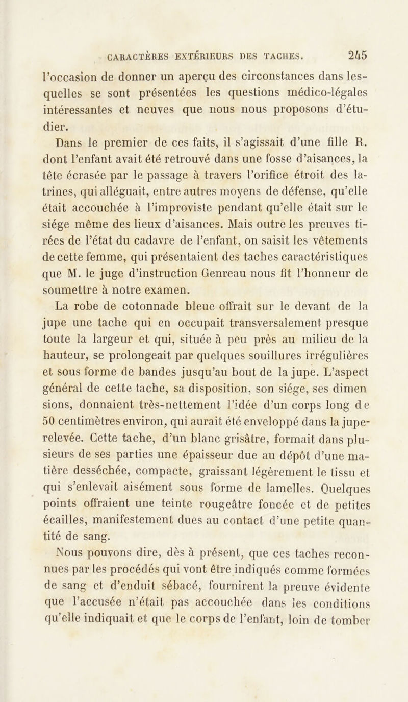l’occasion de donner un aperçu des circonstances dans les- quelles se sont présentées les questions médico-légales intéressantes et neuves que nous nous proposons d’étu- dier. Dans le premier de ces faits, il s’agissait d’une fdle R. dont l’enfant avait été retrouvé dans une fosse d’aisances, la tête écrasée par le passage à travers l’orifice étroit des la- trines, qui alléguait, entre autres moyens de défense, qu’elle était accouchée à l’improviste pendant qu’elle était sur le siège même des lieux d’aisances. Mais outre les preuves ti- rées de l’état du cadavre de l’enfant, on saisit les vêtements de cette femme, qui présentaient des taches caractéristiques que M. le juge d’instruction Genreau nous fit l’honneur de soumettre à notre examen. La robe de cotonnade bleue offrait sur le devant de la jupe une tache qui en occupait transversalement presque toute la largeur et qui, située à peu près au milieu de la hauteur, se prolongeait par quelques souillures irrégulières et sous forme de bandes jusqu’au bout de la jupe. L’aspect général de cette tache, sa disposition, son siège, ses dimen sions, donnaient très-nettement l’idée d’un corps long de 50 centimètres environ, qui aurait été enveloppé dans la jupe- relevée. Cette tache, d’un blanc grisâtre, formait dans plu- sieurs de ses parties une épaisseur due au dépôt d’une ma- tière desséchée, compacte, graissant légèrement le tissu et qui s’enlevait aisément sous forme de lamelles. Quelques points offraient une teinte rougeâtre foncée et de petites écailles, manifestement dues au contact d’une petite quan- tité de sang. Nous pouvons dire, dès à présent, que ces taches recon- nues par les procédés qui vont être indiqués comme formées de sang et d’enduit sébacé, fournirent la preuve évidente que l’accusée n’était pas accouchée dans les conditions qu’elle indiquait et que le corps de l’enfant, loin de tomber