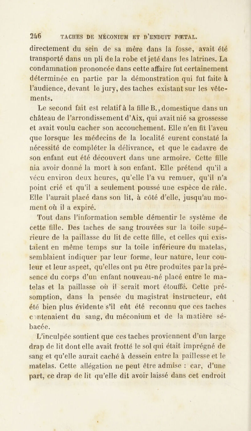 directement du sein de sa mère dans la fosse, avait été transporté dans un pli de la robe et jeté dans les latrines. La condamnation prononcée dans cette affaire fut certainement déterminée en partie par la démonstration qui fut faite à l’audience, devant le jury, des taches existant sur les vête- ments. Le second fait est relatif à la fille B., domestique dans un château de l’arrondissement d’Aix, qui avait nié sa grossesse et avait voulu cacher son accouchement. Elle n’en fit l’aveu que lorsque les médecins de la localité eurent constaté la nécessité de compléter la délivrance, et que le cadavre de son enfant eut été découvert dans une armoire. Cette fille nia avoir donné la mort à son enfant. Elle prétend qu’il a vécu environ deux heures, qu’elle l’a vu remuer, qu’il n’a point crié et qu’il a seulement poussé une espèce de râle. Elle l’aurait placé dans son lit, à côté d’elle, jusqu’au mo- ment où il a expiré. Tout dans l’information semble démentir le système de cette fille. Des taches de sang trouvées sur la toile supé- rieure de la paillasse du lit de cette fdle, et celles qui exis- taient en même temps sur la toile inférieure du matelas, semblaient indiquer par leur forme, leur nature, leur cou- leur et leur aspect, qu’elles ont pu être produites par la pré- sence du corps d’un enfant nouveau-né placé entre le ma- telas et la paillasse où il serait mort étouffé. Cette pré- somption, dans la pensée du magistrat instructeur, eut été bien plus évidente s’il eût été reconnu que ces taches contenaient du sang, du méconium et de la matière sé- bacée. L’inculpée soutient que ces taches proviennent d’un large drap de lit dont elle avait frotté le sol qui était imprégné de sang et qu’elle aurait caché à dessein entre la paillesse et le matelas. Cette allégation ne peut être admise : car, d’une part, ce drap de lit qu’elle dit avoir laissé dans cet endroit