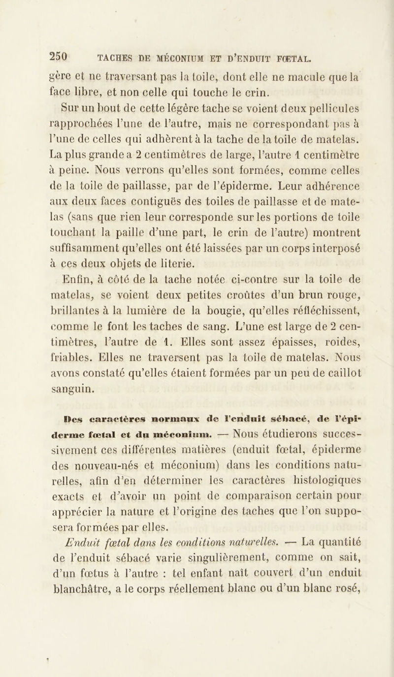 gère et ne traversant pas la toile, dont elle ne macule que la lace libre, et non celle qui touche le crin. Sur un bout de cette légère tache se voient deux pellicules rapprochées l’une de l’autre, mais ne correspondant pas à l’une de celles qui adhèrent à la tache de la toile de matelas. La plus grande a 2 centimètres de large, l’autre i centimètre à peine. Nous verrons qu’elles sont formées, comme celles de la toile de paillasse, par de l’épiderme. Leur adhérence aux deux faces contiguës des toiles de paillasse et de mate- las (sans que rien leur corresponde sur les portions de toile touchant la paille d'une part, le crin de l’autre) montrent suffisamment qu’elles ont été laissées par un corps interposé à ces deux objets de literie. Enfin, à côté de la tache notée ci-contre sur la toile de matelas, se voient deux petites croûtes d’un brun ronge, brillantes à la lumière de la bougie, qu’elles réfléchissent, comme le font les taches de sang. L’une est large de 2 cen- timètres, l'autre de t. Elles sont assez épaisses, roides, friables. Elles ne traversent pas la toile de matelas. Nous avons constaté qu’elles étaient formées par un peu de caillot sanguin. Des caractères normaux de l'enduit sébacé, de i’épi- dermc fœtal et du méconium. — Nous étudierons succes- sivement ces différentes matières (enduit fœtal, épiderme des nouveau-nés et méconium) dans les conditions natu- relles, afin d’en déterminer les caractères histologiques exacts et d'avoir un point de comparaison certain pour apprécier la nature et l’origine des taches que l’on suppo- sera formées par elles. Enduit fœtal dans les conditions naturelles. -— La quantité de l'enduit sébacé varie singulièrement, comme on sait, d’un fœtus à l’autre : tel enfant naît couvert d’un enduit blanchâtre, a le corps réellement blanc ou d’un blanc rosé,