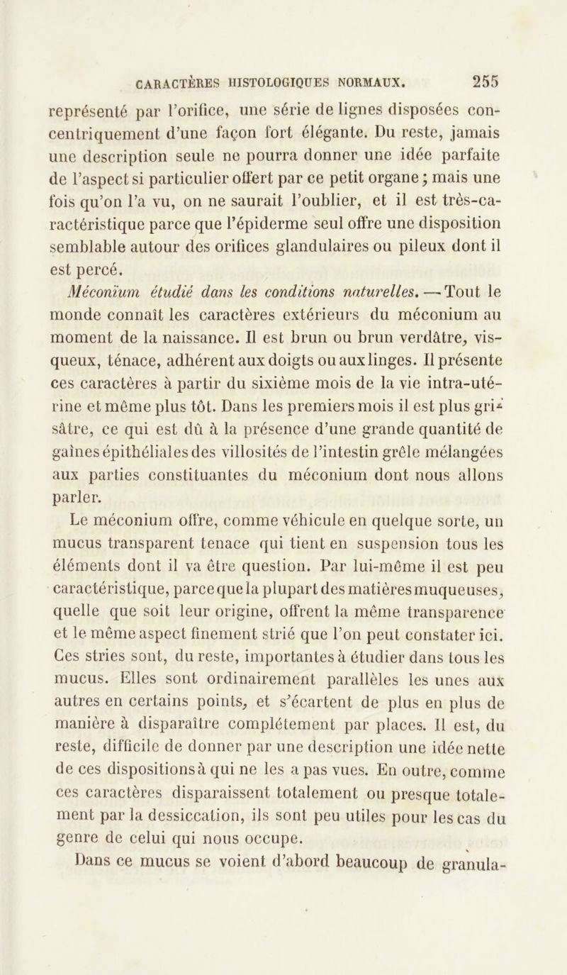 représenté par l’orifice, une série de lignes disposées con- centriquement d’une façon fort élégante. Du reste, jamais une description seule ne pourra donner une idée parfaite de l’aspect si particulier offert par ce petit organe ; mais une fois qu’on l’a vu, on ne saurait l’oublier, et il est très-ca- ractéristique parce que l’épiderme seul offre une disposition semblable autour des orifices glandulaires ou pileux dont il est percé. Méconium étudié dans les conditions naturelles.—-Tout le monde connaît les caractères extérieurs du méconium au moment de la naissance. Il est brun ou brun verdâtre, vis- queux, ténace, adhérent aux doigts ou aux linges. Il présente ces caractères à partir du sixième mois de la vie intra-uté- rine et même plus tôt. Dans les premiers mois il est plus gri-’ sâtre, ce qui est dû à la présence d’une grande quantité de gaines épithéliales des villosités de l’intestin grêle mélangées aux parties constituantes du méconium dont nous allons parler. Le méconium offre, comme véhicule en quelque sorte, un mucus transparent tenace qui tient en suspension tous les éléments dont il va être question. Par lui-même il est peu caractéristique, parce que la plupart des matières muqueuses, quelle que soit leur origine, offrent la même transparence et le même aspect finement strié que l’on peut constater ici. Ces stries sont, du reste, importantes à étudier dans tous les mucus. Elles sont ordinairement parallèles les unes aux autres en certains points, et s’écartent de plus en plus de manière à disparaître complètement par places. 11 est, du reste, difficile de donner par une description une idée nette de ces dispositions à qui ne les a pas vues. En outre, comme ces caractères disparaissent totalement ou presque totale- ment par la dessiccation, ils sont peu utiles pour les cas du genre de celui qui nous occupe. Dans ce mucus se voient d’abord beaucoup de granula-