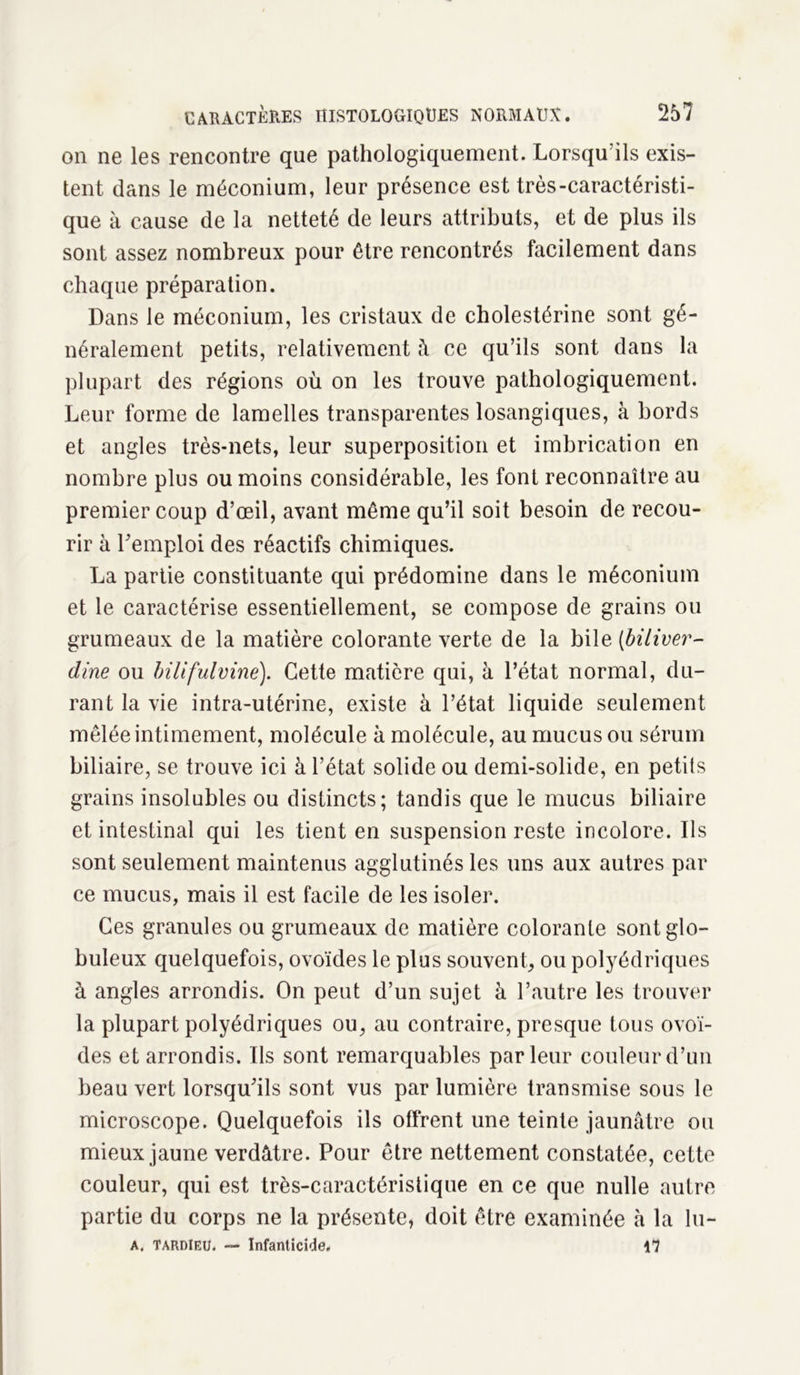 on ne les rencontre que pathologiquement. Lorsqu’ils exis- tent dans le méconium, leur présence est très-caractéristi- que à cause de la netteté de leurs attributs, et de plus ils sont assez nombreux pour être rencontrés facilement dans chaque préparation. Dans le méconium, les cristaux de cholestérine sont gé- néralement petits, relativement â ce qu’ils sont dans la plupart des régions où on les trouve pathologiquement. Leur forme de lamelles transparentes losangiques, à bords et angles très-nets, leur superposition et imbrication en nombre plus ou moins considérable, les font reconnaître au premier coup d’œil, avant même qu’il soit besoin de recou- rir à l’emploi des réactifs chimiques. La partie constituante qui prédomine dans le méconium et le caractérise essentiellement, se compose de grains ou grumeaux de la matière colorante verte de la bile (biliver- dîne ou bilifulvinë). Cette matière qui, à l’état normal, du- rant la vie intra-utérine, existe à l’état liquide seulement mêlée intimement, molécule à molécule, au mucus ou sérum biliaire, se trouve ici à l’état solide ou demi-solide, en petits grains insolubles ou distincts; tandis que le mucus biliaire et intestinal qui les tient en suspension reste incolore. Ils sont seulement maintenus agglutinés les uns aux autres par ce mucus, mais il est facile de les isoler. Ces granules ou grumeaux de matière colorante sont glo- buleux quelquefois, ovoïdes le plus souvent, ou polyédriques à angles arrondis. On peut d’un sujet à l’autre les trouver la plupart polyédriques ou, au contraire, presque tous ovoï- des et arrondis. Ils sont remarquables parleur couleur d’un beau vert lorsqu’ils sont vus par lumière transmise sous le microscope. Quelquefois ils offrent une teinte jaunâtre ou mieux jaune verdâtre. Pour être nettement constatée, cette couleur, qui est très-caractéristique en ce que nulle autre partie du corps ne la présente, doit être examinée à la lu- A. TARDIEU. — Infanticide. il