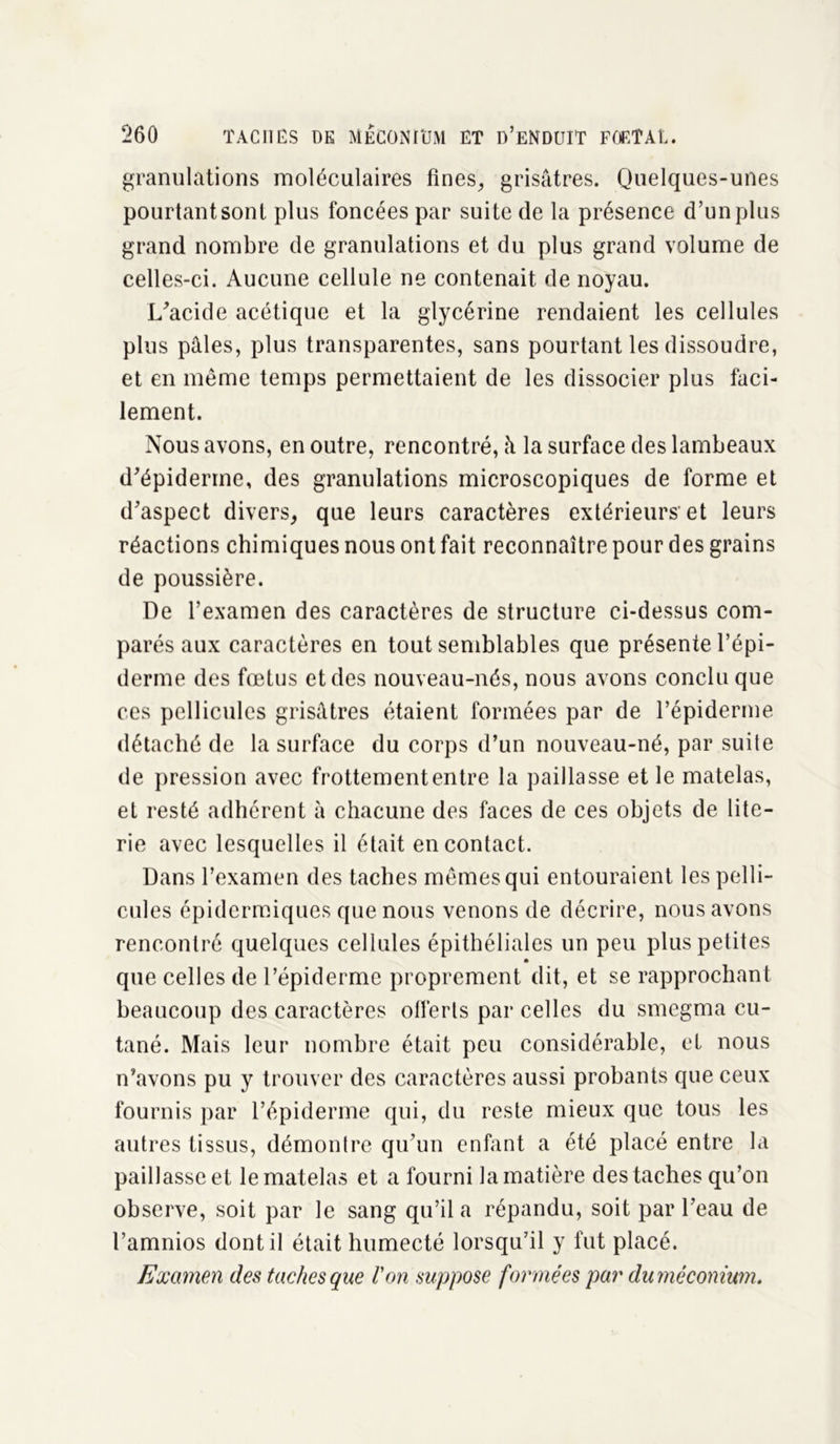 granulations moléculaires fines, grisâtres. Quelques-unes pourtant sont plus foncées par suite de la présence d’un plus grand nombre de granulations et du plus grand volume de celles-ci. Aucune cellule ne contenait de noyau. L'acide acétique et la glycérine rendaient les cellules plus pâles, plus transparentes, sans pourtant les dissoudre, et en même temps permettaient de les dissocier plus faci- lement. Nous avons, en outre, rencontré, à la surface des lambeaux d'épiderme, des granulations microscopiques de forme et d'aspect divers, que leurs caractères extérieurs-et leurs réactions chimiques nous ont fait reconnaître pour des grains de poussière. De l’examen des caractères de structure ci-dessus com- parés aux caractères en tout semblables que présente l’épi- derme des fœtus et des nouveau-nés, nous avons conclu que ces pellicules grisâtres étaient formées par de l’épiderme détaché de la surface du corps d’un nouveau-né, par suite de pression avec frottement entre la paillasse et le matelas, et resté adhérent à chacune des faces de ces objets de lite- rie avec lesquelles il était en contact. Dans l’examen des taches mêmes qui entouraient les pelli- cules épidermiques que nous venons de décrire, nous avons rencontré quelques cellules épithéliales un peu plus petites que celles de l’épiderme proprement dit, et se rapprochant beaucoup des caractères offerts par celles du smegma cu- tané. Mais leur nombre était peu considérable, et nous n’avons pu y trouver des caractères aussi probants que ceux fournis par l’épiderme qui, du reste mieux que tous les autres tissus, démontre qu'un enfant a été placé entre la paillasse et le matelas et a fourni la matière des taches qu’on observe, soit par le sang qu’il a répandu, soit par l’eau de l’amnios dont il était humecté lorsqu’il y fut placé. Examen des taches que Von suppose formées par du méconium.