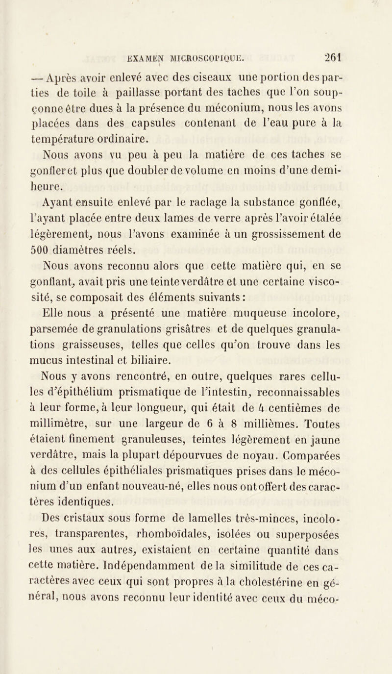 — Après avoir enlevé avec des ciseaux une portion des par- ties de toile à paillasse portant des taches que l’on soup- çonne être dues à la présence du méconium, nous les avons placées dans des capsules contenant de l’eau pure à la température ordinaire. Nous avons vu peu à peu la matière de ces taches se gonfler et plus que doubler de volume en moins d’une demi- heure. Ayant ensuite enlevé par le raclage la substance gonflée, l’ayant placée entre deux lames de verre après l’avoir étalée légèrement, nous l’avons examinée à un grossissement de 500 diamètres réels. Nous avons reconnu alors que cette matière qui, en se gonflant; avait pris une teinte verdâtre et une certaine visco- sité, se composait des éléments suivants : Elle nous a présenté une matière muqueuse incolore; parsemée de granulations grisâtres et de quelques granula- tions graisseuses, telles que celles qu’on trouve dans les mucus intestinal et biliaire. Nous y avons rencontré, en outre, quelques rares cellu- les d’épithélium prismatique de l’intestin, reconnaissables à leur forme, à leur longueur, qui était de U centièmes de millimètre, sur une largeur de 6 à 8 millièmes. Toutes étaient finement granuleuses, teintes légèrement en jaune verdâtre, mais la plupart dépourvues de noyau. Comparées à des cellules épithéliales prismatiques prises dans le méco- nium d’un enfant nouveau-né, elles nous ont offert des carac- tères identiques. Des cristaux sous forme de lamelles très-minces, incolo- res, transparentes, rhomboïdales, isolées ou superposées les unes aux autres, existaient en certaine quantité dans cette matière. Indépendamment delà similitude de ces ca- ractères avec ceux qui sont propres à la cholestérine en gé- néral, nous avons reconnu leur identité avec ceux du méco-