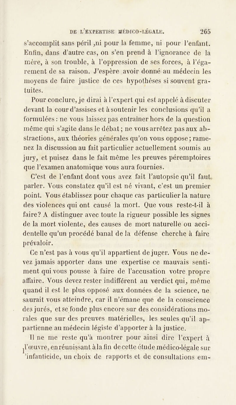 s’accomplit sans péril ,ni pour la femme, ni pour l’enfant. Enlin, dans d’autre cas, on s’en prend à l’ignorance de la mère, à son trouble, à l’oppression de ses forces, à l’éga- rement de sa raison. J’espère avoir donné au médecin les moyens de faire justice de ces hypothèses si souvent gra- tuites. Pour conclure, je dirai à l’expert qui est appelé à discuter devant la cour d’assises et à soutenir les conclusions qu’il a formulées : ne vous laissez pas entraîner hors de la question même qui s’agite dans le débat ; ne vous arrêtez pas aux ab- stractions, aux théories générales qu’on vous oppose; rame- nez la discussion au fait particulier actuellement soumis au jury, et puisez dans le fait même les preuves péremptoires que l’examen anatomique vous aura fournies. C’est de l’enfant dont vous avez fait l'autopsie qu’il faut parler. Vous constatez qu’il est né vivant, c’est un premier point. Vous établissez pour chaque cas particulier la nature des violences qui ont causé la mort. Que vous reste-t-il à faire? A distinguer avec toute la rigueur possible les signes de la mort violente, des causes de mort naturelle ou acci- dentelle qu’un procédé banal de la défense cherche à faire prévaloir. Ce n’est pas à vous qu’il appartient déjuger. Vous ne de- vez jamais apporter dans une expertise ce mauvais senti- ment qui vous pousse à faire de l’accusation votre propre affaire. Vous devez rester indifférent au verdict qui, même quand il est le plus opposé aux données de la science, ne saurait vous atteindre, car il n’émane que de la conscience des jurés, et se fonde plus encore sur des considérations mo- rales que sur des preuves matérielles, les seules qu’il ap- partienne au médecin légiste d’apporter à la justice. Il ne me reste qu’à montrer pour ainsi dire l’expert à d’œuvre, en réunissant àlafin decette étude médico-légale sur ’infanticide, un choix de rapports et de consultations em-