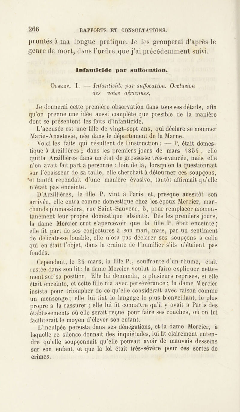 pruntés à ma longue pratique. Je les grouperai d’après le genre de mort, clans l’ordre que j’ai précédemment suivi. Infanticide par suffocation. Observ. I. — Infanticide par suffocation. Occlusion des voies aériennes. Je donnerai cette première observation dans tous ses détails, afin qu’on prenne une idée aussi complète que possible de la manière dont se présentent les faits d’infanticide. L’accusée est une fille de vingt-sept ans, qui déclare se nommer Marie-Anastasie, née dans le département de la Marne. Voici les faits qui résultent de l’instruction : — P. était domes- tique à Arzillières ; dans les premiers jours de mars 1854 , elle quitta Arzillières dans un état de grossesse très-avancée, mais elle n’en avait fait part à personne : loin de là, lorsqu’on la questionnait sur l’épaisseur de sa taille, elle cherchait à détourner ces soupçons, *et tantôt répondait d’une manière évasive, tantôt affirmait qu’elle n’était pas enceinte. D’Arzillières, la tille P. vint à Paris et, presque aussitôt son arrivée, elle entra comme domestique chez les époux Mercier, mar- chands plumassiers, rue Saint-Sauveur, 5, pour remplacer momen- tanément leur propre domestique absente. Dès les premiers jours, la dame Mercier crut s’apercevoir que la fille P. était enceinte; elle fit part de ses conjectures à son mari, mais, par un sentiment de délicatesse louable, elle n’osa pas déclarer ses soupçons à celle qui en était l’objet, dans la crainte de l’humiiier s’ils n’étaient pas fondés. Cependant, le 24 mars, la fille P., souffrante d’un rhume, était restée dans son lit; la dame Mercier voulut la faire expliquer nette- ment sur sa position. Elle lui demanda, à plusieurs reprises, si elle était enceinte, et cette fille nia avec persévérance ; la darne Mercier insista pour triompher de ce qu’elle considérait avec raison comme un mensonge; elle lui tint le langage le plus bienveillant, le plus propre à la rassurer ; elle lui fit connaître qu’il y avait à Paris des établissements où elle serait reçue pour faire ses couches, où on lui faciliterait le moyen d’élever son enfant. L'inculpée persista dans ses dénégations, et la dame Mercier, à laquelle ce silence donnait des inquiétudes, lui fit clairement enten- dre quelle soupçonnait qu’elle pouvait avoir de mauvais desseins sur son enfant, et que la loi était très-sévère pour ces sortes de crimes.
