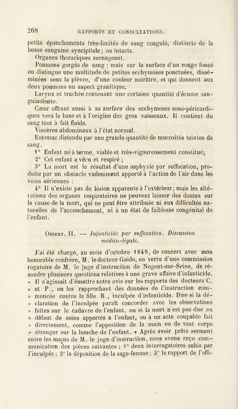 petits épanchements très-limités de sang coagulé, distincts de la bosse sanguine syncipitale; os intacts. Organes thoraciques surnageant. Poumons gorgés de sang ; mais sur la surface d’un rouge foncé on distingue une multitude de petites ecchymoses ponctuées, dissé- minées sous la plèvre, d’une couleur noirâtre, et qui donnent aux deux poumons un aspect granitique. Larynx et trachée contenant une certaine quantité d’écume san- guinolente. Cœur offrant aussi à sa surface des ecchymoses sous-péricardi- ques vers la base et à l’origine des gros vaisseaux. Il contient du sang tout à fait fluide. Viscères abdominaux à l’état normal. Estomac distendu par une grande quantité de mucosités teintes de sang. 1° Enfant né à terme, viable et très-vigoureusement constitué- 2° Cet enfant a vécu et respiré ; 3° La mort est le résultat d’une asphyxie par suffocation, pro- duite par un obstacle violemment apporté à l’action de l’air dans les voies aériennes : 4° Il n’existe pas de lésion apparente à l’extérieur; mais les alté- rations des organes respiratoires ne peuvent laisser des doutes sur la cause de la mort, qui ne peut être attribuée ni aux difficultés na- turelles de l’accouchement, ni à un état de faiblesse congénital de l'enfant. Observ. II. — Infanticide par suffocation. Discussion médico-légale. J’ai été chargé, au mois d’octobre 1849, de concert avec mon honorable confrère, M. le docteur Gaide, en vertu d’une commission rogatoire de M. le juge d’instruction de Nogent-sur-Seine, de ré- soudre plusieurs questions relatives à une grave affaire d’infanticide. « 11 s’agissait d’émettre notre avis sur les rapports des docteurs C. » et P., en les rapprochant des données de l’instruction com- » rnencée contre la fille B., inculpée d’infanticide. Dire si la dé- » claration de l'inculpée paraît concorder avec les observations » faites sur le cadavre de l’enfant, ou si la mort n est pas due au » défaut de soins apportés à l’enfant, ou à un acte coupable fait » directement, comme l’apposition de la main ou de tout corps » étranger sur la bouche de l’enfant. » Après avoir prêté serment entre les majns de M. le juge d’instruction, nous avons reçu com- munication des pièces suivantes : 1° deux interrogatoires subis par l’inculpée; 2° la déposition de la sage-femme; 3° le rapport de Poffi-