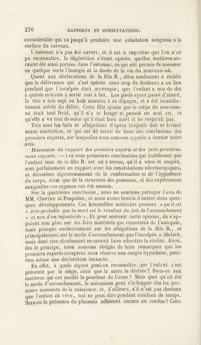 considérable qui va jusqu’à produire une exhalation sanguine à la surface du cerveau. L’estomac n’a pas été ouvert; et il est à regretter que l’on n’ait pu reconnaître, la déglutition s’étant opérée, quelles matières au- raient été ainsi portées dans l’estomac, ce qui eût permis de mesurer en quelque sorte l’énergie et la durée de la vie du nouveau-né. Quant aux déclarations de la fille B., elles tendraient à établir que la délivrance qui s’est opérée sans trop de douleurs a eu lieu pendant que l'inculpée était accroupie; que l’enfanta mis de dix à quinze minutes à sortir tout à fait. Les pieds ayant passé d’abord, la tête a mis sept ou huit minutes à se dégager, et a été immédia- tement suivie du délire. Cette fille ajoute que le corps du nouveau- né était tout froid, qu'il n’a ni bougé ni poussé un seul cri, et qu’elle a vu tout de suite qu’il était bien mort et ne respirait pas. Tels sont les faits et allégations d’après lesquels doit se former notre conviction, et qui ont dû servir de base aux conclusions des premiers experts, sur lesquelles nous sommes appelés à donner notre avis. Discussion du rapport des premiers experts et des faits précédem- ment exposés. —Les trois premières conclusions qui établissent que l’enfant issu de la fille B. est né à terme, qu’il a vécu et respiré, sont parfaitement en rapport avec les constatations nécroscopiques, et découlent rigoureusement de la conformation et de l’apparence du corps, ainsi que de la structure des poumons, et des expériences auxquelles ces organes ont été soumis. Sur la quatrième conclusion, nous ne saurions partager l’avis de MM. Chertier et Poupelier, et nous avons besoin d’entrer dans quel- ques développements. Ces honorables médecins pensent «qu'il est » très-probable que la mort est le résultat du fait de l'acccouchement » et non d'un infanticide ». Et pour soutenir cette opinion, ils s'ap- puient non plus sur les faits matériels qui ressortent de l’autopsie, mais presque exclusivement sur les allégations de la fille B., et principalement sur le mode d’accouchement que l’inculpée a déclaré, mais dont rien absolument ne saurait faire admettre la réalité. Ainsi, dès le principe, nous sommes obligés de faire remarquer que les premiers experts acceptent sans réserve une simple hypothèse, peut- être même une déclaration inexacte. En effet, à quels signes peut-on reconnaître que l’enfant s’est, présenté par le siège, ainsi que la mère le déclare? Sera-ce aux matières qui ont souillé le pourtour de l’anus ? Mais quel qu’ait été le mode d’accouchement, le méconium peut s’échapper dès les pre- miers moments delà naissance; et, d’ailleurs, s’il n’est pas douteux que l’enfant ait vécu, nul ne peut dire pendant combien de temps. Sera-ce la présence du placenta adhérent encore au cordon ? Cette