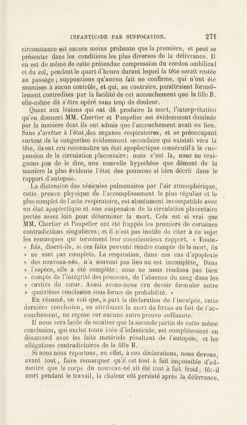 circonstance est encore moins probante que la première, et peut se présenter dans les conditions les plus diverses de la délivrance. Il en est de même de cette prétendue compression du cordon ombilical et du col, pendant le quart d’heure durant lequel la tête serait restée au passage ; suppositions qu’aucun fait ne confirme, qui n’ont été soumises à aucun contrôle, et qui, au contraire, paraîtraient formel- lement contredites par la facilité de cet accouchement que la fille B. elle-même dit s’être opéré sans trop de douleur. Quant aux lésions qui ont dû produire la mort, l’interprétation qu’en donnent MM. Chertier et Poupelier est évidemment dominée par la manière dont ils ont admis que l’accouchement avait eu lieu. Sans s’arrêter à l’état Sdes organes respiratoires, et se préoccupant surtout de la congestion évidemment secondaire qui existait vers la tête, ils ont cru reconnaître un état apoplectique consécutif à la sus- pension de la circulation placentaire; mais c’est là, nous ne crai- gnons pas de le dire, une nouvelle hypothèse que dément de la manière la plus évidente l’état des poumons si bien décrit dans le rapport d’autopsie. La distension des vésicules pulmonaires par l’air atmosphérique, cette preuve physique de l’accomplissement le plus régulier et le plus complet de l acté respiratoire, est absolument incompatible avec un état apoplectique et une suspension de la circulation placentaire portée assez loin pour déterminer la mort. Gela est si vrai que MM. Chertier et Poupelier ont été frappés les premiers de certaines contradictions singulières; et il n’est pas inutile de citer à ce sujet les remarques qui terminent leur consciencieux rapport. « Toute- » fois, disent-ils, si ces faits peuvent rendre compte de la mort, ils » ne sont pas complets. La respiration, dans ces cas d’apoplexie * des nouveau-nés, n’a souvent pas lieu ou est incomplète, Dans b l’espèce, elle a été complète; nous ne nous rendons pas bien b compte de l’intégrité des poumons, de l’absence du sang dans les b cavités du cœur. Aussi avons-nous cru devoir formuler notre » quatrième conclusion sous forme de probabilité. » En résumé, on voit que, à part la déclaration de l’inculpée, cette dernière conclusion, en attribuant la mort du fœtus au fait de l’ac- couchement, no repose sur aucune autre preuve suffisante. Il nous sera facile de montrer que la seconde partie de cette même conclusion, qui exclut toute idée d’infanticide, est complètement en désaccord avec les faits matériels résultant de l’autopsie, et les allégations contradictoires de la fille B. Si nous nous reportons, en etLet, aces déclarations, nous devons avant tout, faire remarquer qu’il est tout à fait impossible d’ad- mettre que le corps du nouveau-né ait été tout à fait froid- fût-il mort pendant le travail, la chaleur eût persisté après la délivrance.