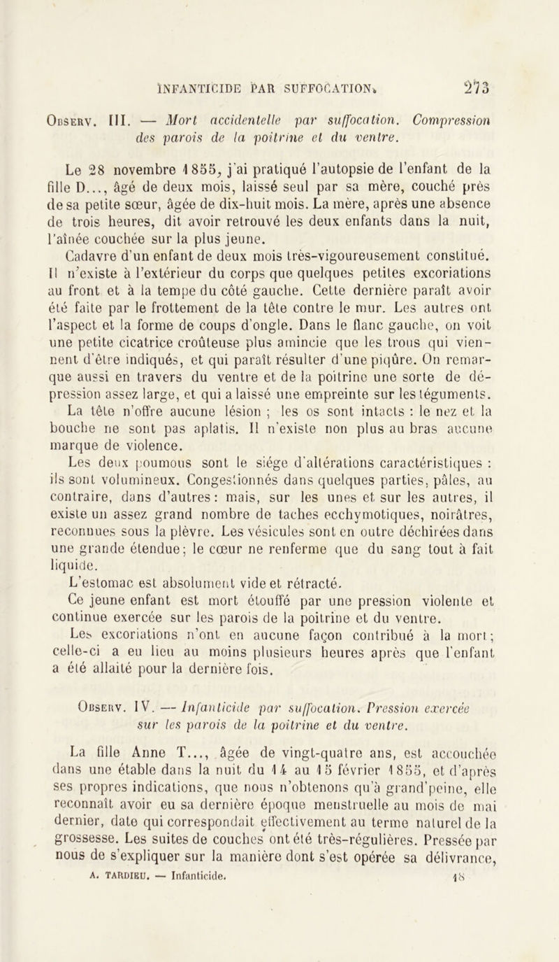 Observ. III. — Mort accidentelle par suffocation. Compression des parois de la poitrine et du ventre. Le 28 novembre 1855, j'ai pratiqué l’autopsie de l’enfant de la fdle D..., âgé de deux mois, laissé seul par sa mère, couché près de sa petite sœur, âgée de dix-huit mois. La mère, après une absence de trois heures, dit avoir retrouvé les deux enfants dans la nuit, l’aînée couchée sur la plus jeune. Cadavre d’un enfant de deux mois très-vigoureusement constitué. Il n’existe à l’extérieur du corps que quelques petites excoriations au front et à la tempe du côté gauche. Cette dernière paraît avoir été faite par le frottement de la tête contre le mur. Les autres ont l’aspect et la forme de coups d’ongle. Dans le flanc gauche, on voit une petite cicatrice croûteuse plus amincie que les trous qui vien- nent d'être indiqués, et qui paraît résulter d’une piqûre. On remar- que aussi en travers du ventre et de la poitrine une sorte de dé- pression assez large, et qui a laissé une empreinte sur les téguments. La tête n’offre aucune lésion ; les os sont intacts : le nez et la bouche ne sont pas aplatis. Il n’existe non plus au bras aucune marque de violence. Les deux poumons sont le siège d’altérations caractéristiques : ils sont volumineux. Congestionnés dans quelques parties, pâles, au contraire, dans d’autres: mais, sur les unes et sur les autres, il existe un assez grand nombre de taches ecchvmotiques, noirâtres, reconnues sous la plèvre. Les vésicules sont en outre déchirées dans une grande étendue; le cœur ne renferme que du sang tout à fait liquide. L’estomac est absolument vide et rétracté. Ce jeune enfant est mort étouffé par une pression violente et continue exercée sur les parois de la poitrine et du ventre. Le^ excoriations n’ont en aucune façon contribué à la mort ; celle-ci a eu lieu au moins plusieurs heures après que l’enfant a été allaité pour la dernière fois. Observ. IV. —Infanticide par suffocation. Pression exercée sur les parois de la poitrine et du ventre. La fille Anne T..., âgée de vingt-quatre ans, est accouchée dans une étable dans la nuit du 14 au 1 5 février 1 855, et d’après ses propres indications, que nous n’obtenons qu’à grand’peine, elle reconnaît avoir eu sa dernière époque menstruelle au mois de mai dernier, date qui correspondait effectivement au terme naturel de la grossesse. Les suites de couches ont été très-régulières. Pressée par nous de s’expliquer sur la manière dont s’est opérée sa délivrance, A. Tardieu. — Infanticide. ps