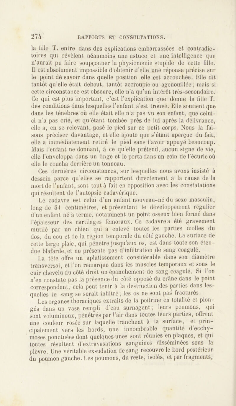 la fille T. entre dans des explications embarrassées et contradic- toires qui révèlent néanmoins une astuce et une intelligence que n’aurait, pu faire soupçonner la physionomie stupide de cette fille. Il est absolument impossible d'obtenir d’elle une réponse précise sur le point de savoir dans quelle position elle est accouchée. Elle dit tantôt qu’elle était debout, tantôt accroupie ou agenouillée; mais si cette circonstance est obscure, elle n’a qu’un intérêt très-secondaire. Ce qui est plus important, c’est l’explication que donne la fille T. des conditions dans lesquelles l’enfant s’est trouvé. Elle soutient que dans les ténèbres où elle était elle n’a pas vu son enfant, que celui- ci n'a pas crié, et qu’étant tombée près de lui après la délivrance, elle a, en se relevant, posé le pied sur ce petit corps. Nous la fai- sons préciser davantage, et elle ajoute que s’étant aperçue du fait, elle a immédiatement retiré le pied sans i’avoir appuyé beaucoup. Mais l’enfant ne donnant, à ce qu’elle prétend, aucun signe de vie, elle l’enveloppa dans un linge et le porta dans un coin de l’écurie où elle le coucha derrière un tonneau. Ces dernières circonstances, sur lesquelles nous avons insisté à dessein parce qu elles se rapportent, directement a la cause de la mort de l’enfant, sont tout à fait en opposition avec les constatations qui résultent de l’autopsie cadavérique. Le cadavre est celui d’un enfant nouveau-né du sexe masculin, long de 51 centimètres, et présentant le développement régulier d’un enfant né à terme, notamment un point osseux bien formé dans l’épaisseur des cartilages fémoraux. Ce cadavre a été gravement mutilé par un chien qui a enlevé toutes les parties molles du dos, du cou et de la région temporale du côté gauche. La surface de cette large plaie, qui pénètre jusqu’aux os, est dans toute son éten- due blafarde, et ne présente pas d’infiltration de sang coagulé. La tête offre un aplatissement considérable dans son diamètre transversal, et I on remarque dans les muscles temporaux et sous le cuir chevelu du côté droit un épanchement de sang coagulé. Si l'on n’en constate pas la présence du côté opposé du crâne dans le point correspondant, cela peut tenir à la destruction des parties dans les- quelles le sang se serait infiltré; les os ne sont pas Iracturés. Les organes thoraciques extraits de la poitrine en totalité et plon- gés dans un vase rempli d eau surnagent; leurs poumons, qui sont volumineux, pénétrés par l’air dans toutes leurs parties, olfrent une couleur rosée sur laquelle tranchent à la surlace, et prin- cipalement vers les bords, une innombrable quantité d ecchy- moses ponctuées dont quelques-unes sont réunies en plaques, et qui toutes résultent d’extravasations sanguines disséminées sous la plèvre. Une véritable exsudation de sang recouvre le bord postérieur du poumon gauche. J.es poumons, du reste, isolés, et par fragments,