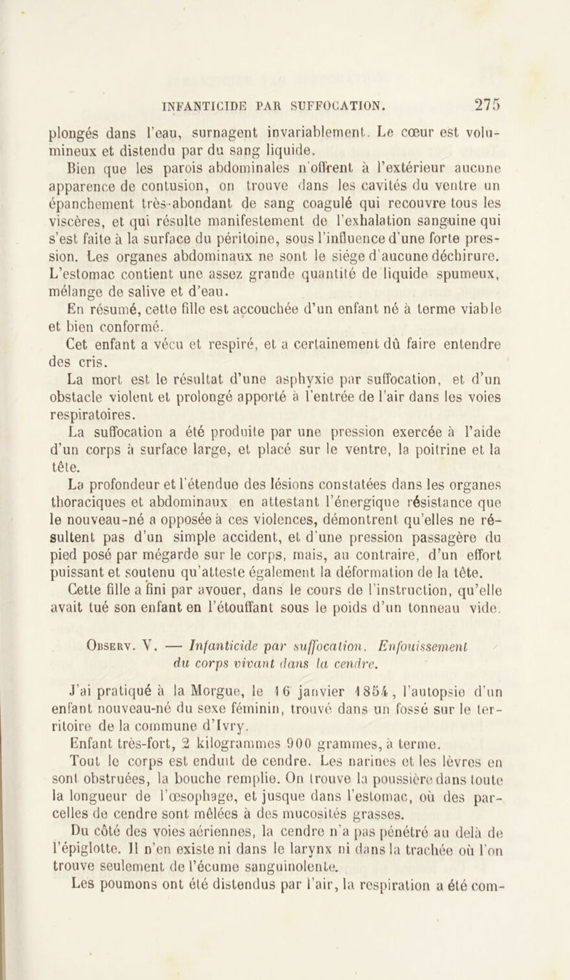 plongés dans l’eau, surnagent invariablement. Le cœur est volu- mineux et distendu par du sang liquide. Bien que les parois abdominales n'offrent à l’extérieur aucune apparence de contusion, on trouve dans les cavités du ventre un épanchement très-abondant, de sang coagulé qui recouvre tous les viscères, et qui résulte manifestement de l’exhalation sanguine qui s’est faite à la surface du péritoine, sous l’influence d’une forte pres- sion. Les organes abdominaux ne sont le siège d’aucune déchirure. L’estomac contient une assez grande quantité de liquide spumeux, mélange de salive et d’eau. En résumé, cette fille est accouchée d’un enfant né à terme viable et bien conformé. Cet enfant a vécu et respiré, et a certainement dû faire entendre des cris. La mort est le résultat d’une asphyxie par suffocation, et d’un obstacle violent et prolongé apporté à l’entrée de l’air dans les voies respiratoires. La suffocation a été produite par une pression exercée à l’aide d’un corps à surface large, et placé sur le ventre, la poitrine et la tête. La profondeur et l’étendue des lésions constatées dans les organes thoraciques et abdominaux en attestant l’énergique résistance que le nouveau-né a opposée à ces violences, démontrent qu’elles ne ré- sultent pas d’un simple accident, et d’une pression passagère du pied posé par mégarde sur le corps, mais, au contraire, d’un effort puissant et soutenu qu’atteste également la déformation de la tête. Cette fille a fini par avouer, dans le cours de l’instruction, qu’elle avait tué son enfant en l’étouffant sous le poids d’un tonneau vide. Observ. V. — Infanticide par suffocation. Enfouissement du corps vivant dans la cendre. J’ai pratiqué à la Morgue, le 16 janvier 1854, l’autopsie d’un enfant nouveau-né du sexe féminin, trouvé dans un fossé sur le ter- ritoire de la commune d’Ivry. Enfant très-fort, 2 kilogrammes 900 grammes, à terme. Tout le corps est enduit de cendre. Les narines et les lèvres en sont obstruées, la bouche remplie. On trouve la poussière dans toute la longueur de l’œsophage, et jusque dans l’estomac, où des par- celles de cendre sont, mêlées à des mucosités grasses. Du côté des voies aériennes, la cendre n’a pas pénétré au delà de l’épiglotte. Il n’en existe ni dans le larynx ni dans la trachée où l’on trouve seulement de l’écume sanguinolente. Les poumons ont été distendus par l’air, la respiration a été com-