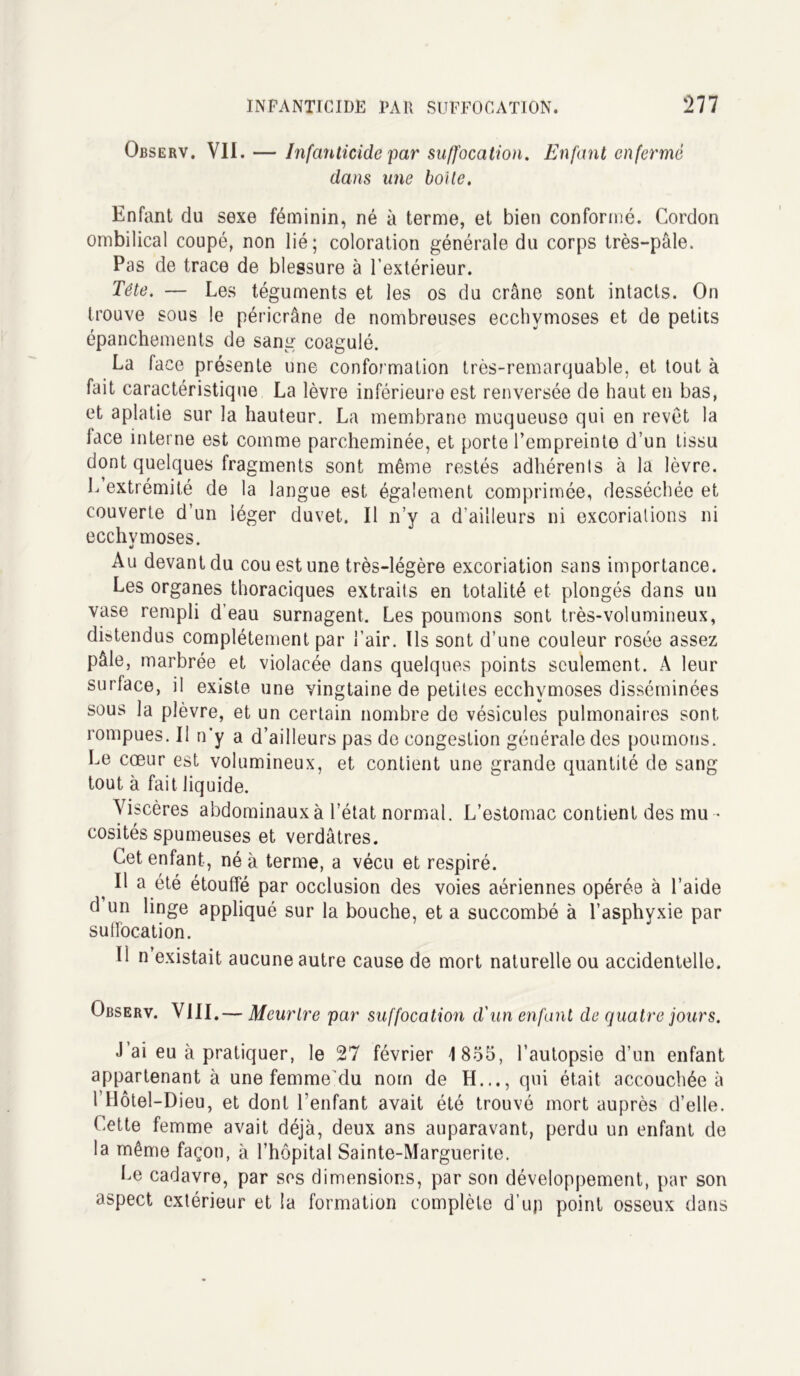 Observ. VII. — Infanticide par suffocation. Enfant enfermé dans une boite. Enfant du sexe féminin, né à terme, et bien conformé. Cordon ombilical coupé, non lié; coloration générale du corps très-pâle. Pas de trace de blessure à l’extérieur. Tête. — Les téguments et les os du crâne sont intacts. On trouve sous le péricrâne de nombreuses ecchymoses et de petits épanchements de sang coagulé. La face présente une conformation très-remarquable, et tout à fait caractéristique La lèvre inférieure est renversée de haut en bas, et aplatie sur la hauteur. La membrane muqueuso qui en revêt la face interne est comme parcheminée, et porte l’empreinte d’un tissu dont quelques fragments sont même restés adhérents à la lèvre. L extrémité de la langue est également comprimée, desséchée et couverte d’un léger duvet. Il n’y a d'ailleurs ni excoriations ni ecchymoses. Au devant du cou est une très-légère excoriation sans importance. Les organes thoraciques extraits en totalité et plongés dans un vase rempli d’eau surnagent. Les poumons sont très-volumineux, distendus complètement par l’air. Ils sont d’une couleur rosée assez pâle, marbrée et violacée dans quelques points seulement. À leur surface, il existe une vingtaine de petites ecchymoses disséminées sous la plèvre, et un certain nombre de vésicules pulmonaires sont, rompues. Il n’y a d’ailleurs pas de congestion générale des poumons. Le cœur est volumineux, et contient une grande quantité de sang tout à fait liquide. Viscères abdominaux à l’état normal. L’estomac contient des mu - cosités spumeuses et verdâtres. Cet enfant, né à terme, a vécu et respiré. ^ Il a été étouffé par occlusion des voies aériennes opérée à l’aide d un linge appliqué sur la bouche, et a succombé à l’asphyxie par suffocation. Il n existait aucune autre cause de mort naturelle ou accidentelle. Observ. VIII.— Meurtre par suffocation d'un enfant de quatre jours. J’ai eu à pratiquer, le 27 février !8o5, l’autopsie d’un enfant appartenant à une femme'du nom de H..., qui était accouchée à l’Hôtel-Dieu, et dont l’enfant avait été trouvé mort auprès d’elle. Cette femme avait déjà, deux ans auparavant, perdu un enfant de la même façon, à l’hôpital Sainte-Marguerite. Le cadavre, par ses dimensions, par son développement, par son aspect extérieur et la formation complète d’up point osseux dans