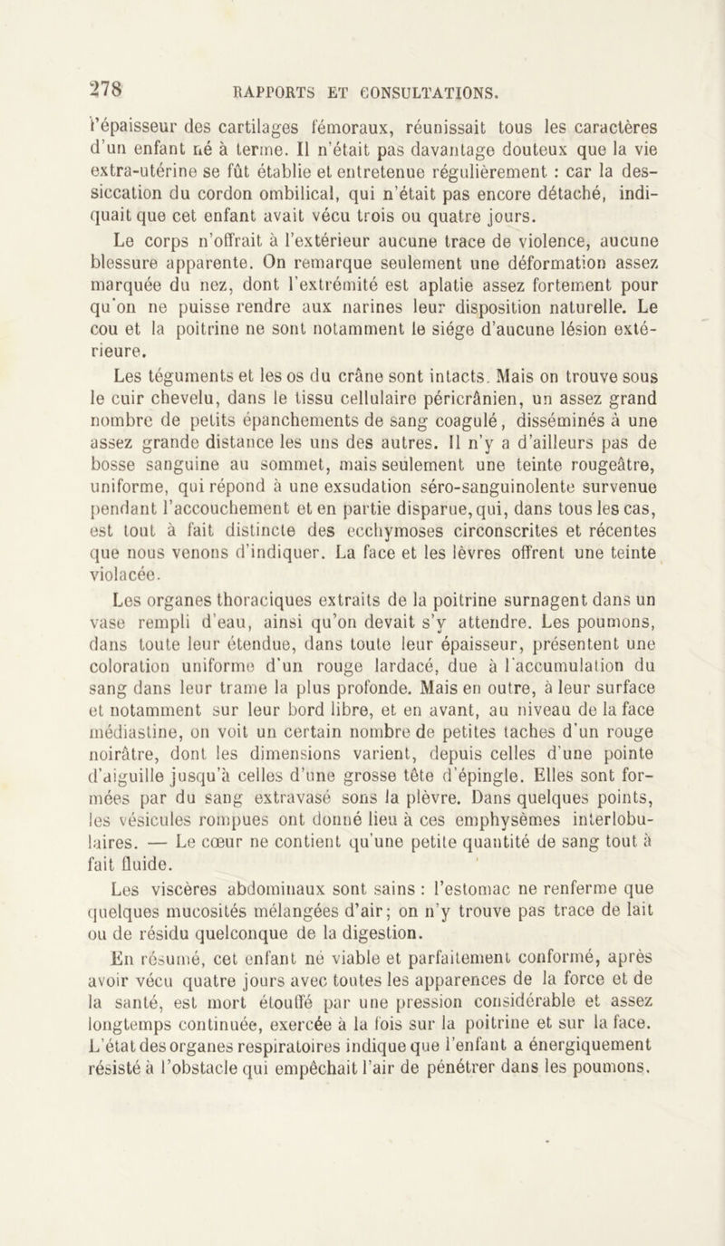 i’épaisseur des cartilages fémoraux, réunissait tous les caractères d’un enfant né à terme. Il n’était pas davantage douteux que la vie extra-utérine se fût établie et entretenue régulièrement : car la des- siccation du cordon ombilical, qui n’était pas encore détaché, indi- quait que cet enfant avait vécu trois ou quatre jours. Le corps n’offrait à l’extérieur aucune trace de violence, aucune blessure apparente. On remarque seulement une déformation assez marquée du nez, dont l’extrémité est aplatie assez fortement pour qu'on ne puisse rendre aux narines leur disposition naturelle. Le cou et la poitrine ne sont notamment le siège d’aucune lésion exté- rieure. Les téguments et les os du crâne sont intacts. Mais on trouve sous le cuir chevelu, dans le tissu cellulaire péricrânien, un assez grand nombre de petits épanchements de sang coagulé, disséminés à une assez grande distance les uns des autres. Il n’y a d’ailleurs pas de bosse sanguine au sommet, mais seulement une teinte rougeâtre, uniforme, qui répond à une exsudation séro-sanguinolente survenue pendant l’accouchement et en partie disparue, qui, dans tous les cas, est tout à fait distincte des ecchymoses circonscrites et récentes que nous venons d’indiquer. La face et les lèvres offrent une teinte violacée. Les organes thoraciques extraits de la poitrine surnagent dans un vase rempli d’eau, ainsi qu’on devait s’y attendre. Les poumons, dans toute leur étendue, dans toute leur épaisseur, présentent une coloration uniforme d’un rouge lardacé, due à l'accumulation du sang dans leur trame la plus profonde. Mais en outre, à leur surface et notamment sur leur bord libre, et en avant, au niveau de la face médiastine, on voit un certain nombre de petites taches d’un rouge noirâtre, dont les dimensions varient, depuis celles d’une pointe d’aiguille jusqu’à celles d’une grosse tête d’épingle. Elles sont for- mées par du sang extravasé sons la plèvre. Dans quelques points, les vésicules rompues ont donné lieu à ces emphysèmes interlobu- laires. — Le cœur ne contient qu’une petite quantité de sang tout à fait fluide. Les viscères abdominaux sont sains : l’estomac ne renferme que quelques mucosités mélangées d’air; on n’y trouve pas trace de lait ou de résidu quelconque de la digestion. En résumé, cet enfant ne viable et parfaitement conformé, après avoir vécu quatre jours avec toutes les apparences de la force et de la santé, est mort étouffé par une pression considérable et assez longtemps continuée, exercée à la fois sur la poitrine et sur la face. L’état des organes respiratoires indique que l’enfant a énergiquement résisté à l’obstacle qui empêchait l’air de pénétrer dans les poumons.
