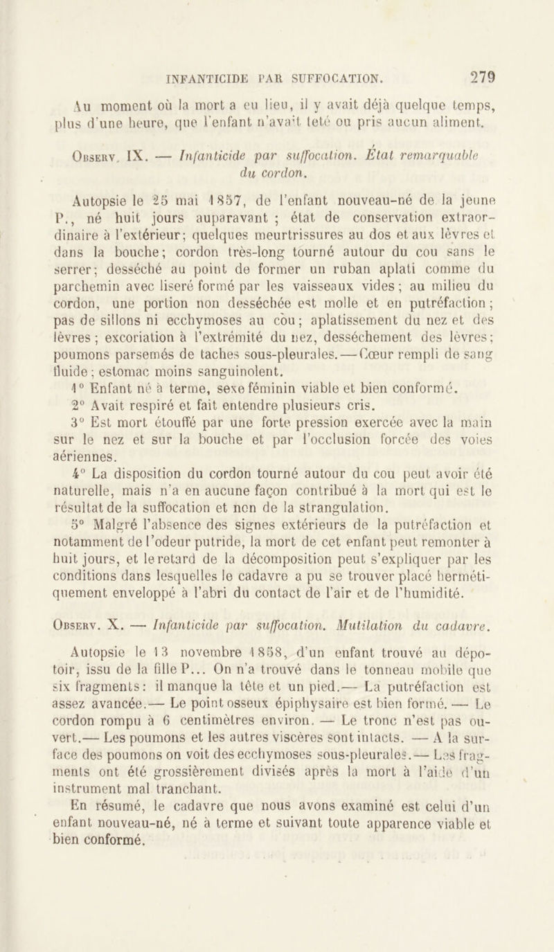 Au moment où la mort a eu lieu, il y avait déjà quelque temps, plus d'une heure, que l’enfant n’avait teté ou pris aucun aliment. r Observ, IX. — Infanticide par suffocation. Etat remarquable du cordon. Autopsie le 25 mai 1857, de l’enfant nouveau-né de la jeune P., né huit jours auparavant ; état de conservation extraor- dinaire à l’extérieur; quelques meurtrissures au dos et aux lèvres et dans la bouche ; cordon très-long tourné autour du cou sans le serrer; desséché au point de former un ruban aplati comme du parchemin avec liseré formé par les vaisseaux vides ; au milieu du cordon, une portion non desséchée est molle et en putréfaction ; pas de sillons ni ecchymoses au cou; aplatissement du nez et des lèvres; excoriation à l’extrémité du nez, dessèchement des lèvres; poumons parsemés de taches sous-pleurales. — Cœur rempli de sang tluide ; estomac moins sanguinolent. 1° Enfant né à terme, sexe féminin viable et bien conformé. 2° Avait respiré et fait entendre plusieurs cris. 3° Est mort étouffé par une forte pression exercée avec la main sur le nez et sur la bouche et par l’occlusion forcée des voies aériennes. 4° La disposition du cordon tourné autour du cou peut avoir été naturelle, mais n’a en aucune façon contribué à la mort qui est le résultat de la suffocation et non de la strangulation. 5° Malgré l’absence des signes extérieurs de la putréfaction et notamment de l’odeur putride, la mort de cet enfant peut remonter à huit jours, et le retard de la décomposition peut s’expliquer par les conditions dans lesquelles le cadavre a pu se trouver placé herméti- quement enveloppé à l’abri du contact de l’air et de l’humidité. Observ. X. — Infanticide par suffocation. Mutilation du cadavre. Autopsie le 13 novembre 4 858, d’un enfant trouvé au dépo- toir, issu de la fille P... On n’a trouvé dans le tonneau mobile que six fragments: il manque la tête et un pied.— La putréfaction est assez avancée.— Le point osseux épiphysaire est bien formé. — Le cordon rompu à 6 centimètres environ. — Le tronc n’est pas ou- vert.— Les poumons et les autres viscères sont intacts. — A la sur- face des poumons on voit des ecchymoses sous-pleurales.— Les frag- ments ont été grossièrement divisés après la mort à l’aide d’un instrument mal tranchant. En résumé, le cadavre que nous avons examiné est celui d’un enfant nouveau-né, né à terme et suivant toute apparence viable et bien conformé.