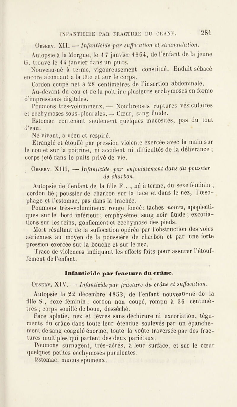 Observ, XII. — Infanticide par suffocation et strangulation. Autopsie à la Morgue, le 1 7 janvier 1 864, de l’enfant de la jeune G. trouvé le 1 4 janvier dans un puits. Nouveau-né à terme, vigoureusement constitué. Enduit sébacé encore abondant à la tête et sur le corps. Cordon coupé net à 28 centimètres de l’insertion abdominale. Au-devant du cou et de la poitrine plusieurs ecchymoses en forme d'impressions digitales. Poumons très-volumineux.— Nombreuses ruptures vésiculaires et ecchymoses sous-pleurales.— Cœur, sang lluide. Estomac contenant seulement quelques mucosités, pas du tout d’eau. Né vivant, a vécu et respiré. Étranglé et étouffé par pression violente exercée avec la main sur le cou et sur la poitrine, ni accident ni difficultés de la délivrance ; corps jeté dans le puits privé de vie. Observ. XIII, — Infanticide par enfouissement dans du poussier de charbon. Autopsie de l’enfant de la fille F.. , né à terme, du sexe féminin ; cordon lié ; poussier de charbon sur la face et dans le nez, 1 œso- phage et l’estomac, pas dans la trachée. Poumons très-volumineux, rouge foncé; taches noires, apoplecti- ques sur le bord inférieur; emphysème, sang noir fluide; excoria- tions sur les reins, gonflement et ecchymose des pieds. Mort résultant de la suffocation opérée par l’obstruction des voies aériennes au moyen de la poussière de charbon et par une forte pression exercée sur la bouche et sur le nez. Trace de violences indiquant les efforts faits pour assurer l’étouf- fement de l’enfant. Infanticide par fracture du crâne. Observ. XIV. — Infanticide par fracture du crâne et suffocation. Autopsie le 22 décembre 1852, de l’enfant nouveau-né de la fille S., sexe féminin; cordon non coupé, rompu à 36 centimè- tres; corps souillé de boue, desséché. Face aplatie, nez et lèvres sans déchirure ni excoriation, tégu- ments du crâne dans toute leur étendue soulevés par un épanche- ment de sang coagulé énorme, toute la voûte traversée par des frac- tures multiples qui partent des deux pariétaux. Poumons surnagent, très-aérés, à leur surface, et sur le cœur quelques petites ecchymoses purulentes. Estomac, mucus spumeux.