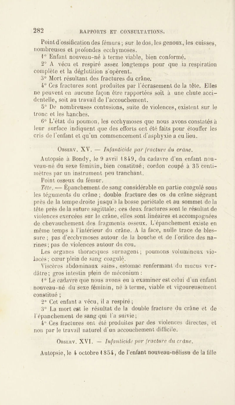 Point d’ossification des fémurs; sur le dos, les genoux, les cuisses, nombreuses et profondes ecchymoses. 1° Enfant nouveau-né à terme viable, bien conformé. 2° A vécu et respiré assez longtemps pour que la respiration complète et la déglutition s’opèrent. 3° Mort résultant des fractures du crâne. 4° Ces fractures sont produites par l’écrasement de la tête. Elles ne peuvent en aucune façon être rapportées soit à une chute acci- dentelle, soit au travail de l’accouchement. 5° De nombreuses contusions, suite de violences, existent sur le tronc et les hanches. 6° L’état du poumon, les ecchymoses que nous avons constatés à leur surface indiquent que des efforts ont été faits pour élouffer les cris de l’enfant et qu’un commencement d’asphyxie a eu lieu. Observ. XV. — Infanticide par fracture du crâne. Autopsie à Bondy, le 9 avril 1849, du cadavre d’un enfant nou- veau-né du sexe féminin, bien constitué; cordon coupé à 35 centi- mètres par un instrument peu tranchant. Point osseux du fémur. Tête. — Épanchement de sang considérable en partie coagulé sous les téguments du crâne ; double fracture des os du crâne siégeant près de la tempe droite jusqu'à la bosse pariétale et au sommet de la tête près de la suture sagittale; ces deux fractures sont le résultat de violences exercées sur le crâne, elles sont linéaires et accompagnées de chevauchement des fragments osseux. L’épanchement existe en même temps à l’intérieur du crâne. A la face, nulle trace de bles- sure ; pas d’ecchymoses autour de la bouche et de l’orifice des na- rines; pas de violences autour du cou. Les organes thoraciques surnagent; poumons volumineux vio- lacés; cœur plein de sang coagulé. Viscères abdominaux sains, estomac renfermant du mucus ver- dâtre; gros intestin plein de méconium : 1° Le cadavre que nous avons eu à examiner est celui d’un enfant nouveau-né du sexe féminin, né à terme, viable et vigoureusement constitué ; 2° Cet enfanta vécu, il a respiré; 3° La mort est le résultat de la double fracture du crâne et de l’épanchement de sang qui l’a suivie; 4° Ces fractures ont été produites par des violences directes, et non par le travail naturel d'un accouchement difficile. Observ. XVI. — Infanticide par fracture du crâne. Autopsie, le 4 octobre 4 854, de l’enfant nouveau-nélissu de la fille