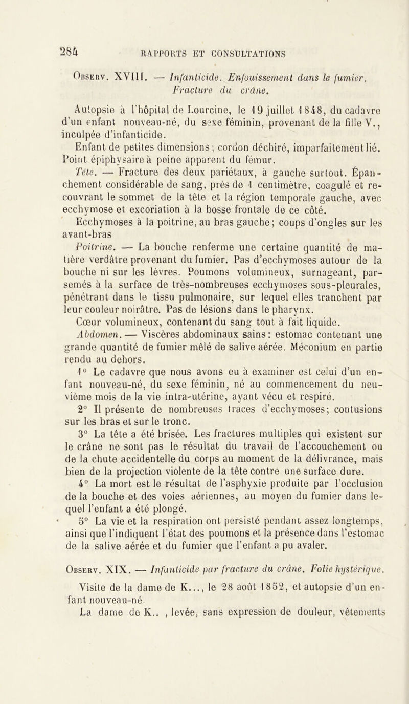 28A Observ. XVIIf. — Infanticide. Enfouissement dans le fumier, Fracture du crâne. Autopsie à l'hôpital de Lourcine, le 19 juillet ! 848, du cadavre d’un enfant nouveau-né, du sexe féminin, provenant de la fille Y., inculpée d’infanticide. Enfant de petites dimensions; cordon déchiré, imparfaitement lié. Point épiphvsaireà peine apparent du fémur. Tête. — Fracture des deux pariétaux, à gauche surtout. Épan- chement considérable de sang, près de I centimètre, coagulé et re- couvrant le sommet de la tête et la région temporale gauche, avec ecchymose et excoriation à la bosse frontale de ce côté. Ecchymoses à la poitrine, au bras gauche; coups d’ongles sur les avant-bras Poitrine. — La bouche renferme une certaine quantité de ma- tière verdâtre provenant du fumier. Pas d’ecchymoses autour de la bouche ni sur les lèvres. Poumons volumineux, surnageant, par- semés à la surface de très-nombreuses ecchymoses sous-pleurales, pénétrant dans le tissu pulmonaire, sur lequel elles tranchent par leur couleur noirâtre. Pas de lésions dans le pharynx. Cœur volumineux, contenant du sang tout à fait liquide. Abdomen. — Viscères abdominaux sains: estomac contenant une grande quantité de fumier mêlé de salive aérée. Méconium en partie rendu au dehors. 1° Le cadavre que nous avons eu à examiner est celui d’un en- fant nouveau-né, du sexe féminin, né au commencement du neu- vième mois de la vie intra-utérine, ayant vécu et respiré. 2° Il présente de nombreuses traces d’ecchymoses; contusions sur les bras et sur le tronc. 3° La tête a été brisée. Les fractures multiples qui existent sur le crâne ne sont pas le résultat du travail de l’accouchement ou de la chute accidentelle du corps au moment de la délivrance, mais bien de la projection violente de la tête contre une surface dure. 4° La mort est le résultat de l’asphvxie produite par l’occlusion de la bouche et des voies aériennes, au moyen du fumier dans le- quel l’enfant a été plongé. 5° La vie et la respiration ont persisté pendant assez longtemps, ainsi que l’indiquent l’état des poumons et la présence dans l’estomac de la salive aérée et du fumier que l’enfant a pu avaler. Observ. XIX. — Infanticide par fracture du crâne. Folie hystérique. Visite de la dame de K..., le 28 août 1832, et autopsie d’un en- fant nouveau-né. La dame de K., , levée, sans expression de douleur, vêtements