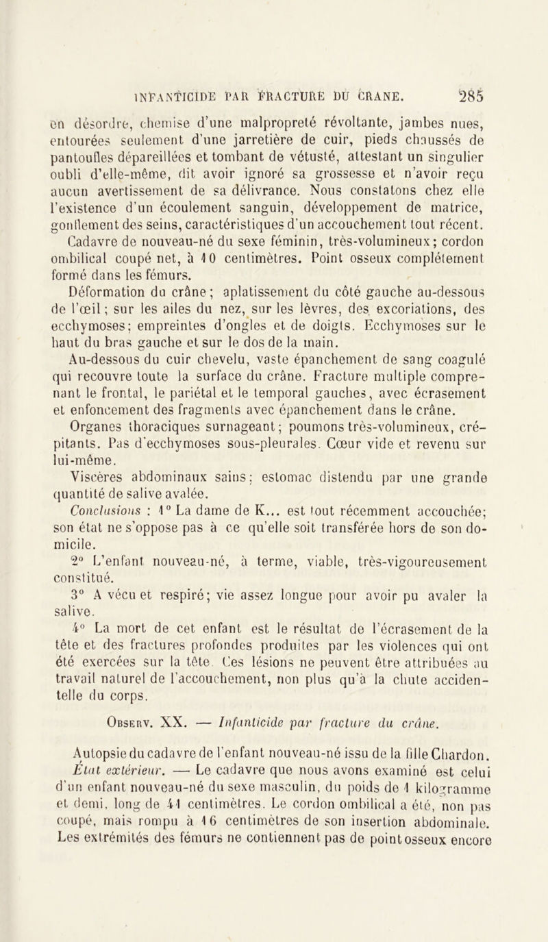 en désordre, chemise d’une malpropreté révoltante, jambes nues, entourées seulement d’une jarretière de cuir, pieds chaussés de pantoufles dépareillées et tombant de vétusté, attestant un singulier oubli d’elle-même, dit avoir ignoré sa grossesse et n’avoir reçu aucun avertissement de sa délivrance. Nous constatons chez elle l’existence d’un écoulement sanguin, développement de matrice, gonflement des seins, caractéristiques d’un accouchement tout récent. Cadavre de nouveau-né du sexe féminin, très-volumineux; cordon ombilical coupé net, à 10 centimètres. Point osseux complètement formé dans les fémurs. Déformation du crâne; aplatissement du côté gauche au-dessous de l’œil ; sur les ailes du nez, sur les lèvres, des excoriations, des ecchymoses; empreintes d’ongles et de doigts. Ecchymoses sur le haut du bras gauche et sur le dos de la main. Au-dessous du cuir chevelu, vaste épanchement de sang coagulé qui recouvre toute la surface du crâne. Fracture multiple compre- nant le frontal, le pariétal et le temporal gauches, avec écrasement et enfoncement des fragments avec épanchement dans le crâne. Organes thoraciques surnageant; poumons très-volumineux, cré- pitants. Pas d'ecchymoses sous-pleurales. Cœur vide et revenu sur lui-même. Viscères abdominaux sains: estomac distendu par une grande quantité de salive avalée. Conclusions : 10 La dame de K... est tout récemment accouchée; son état ne s’oppose pas à ce qu’elle soit transférée hors de son do- micile. 2° L’enfant nouveau-né, à terme, viable, très-vigoureusement constitué. 3° A vécu et respiré; vie assez longue pour avoir pu avaler la salive. 4° La mort de cet enfant est le résultat de l’écrasement de la tête et des fractures profondes produites par les violences qui ont été exercées sur la tête Ces lésions ne peuvent être attribuées au travail naturel de l’accouchement, non plus qu’à la chute acciden- telle du corps. Observ. XX. — Infanticide par fracture du crâne. Autopsie du cadavre de l’enfant nouveau-né issu de la fille Chardon. Etat extérieur. — Le cadavre que nous avons examiné est celui d’un enfant nouveau-né du sexe masculin, du poids de 1 kilogramme et demi, long de 41 centimètres. Le cordon ombilical a été, non pas coupé, mais rompu à 16 centimètres de son insertion abdominale. Les extrémités des fémurs ne contiennent pas de point osseux encore