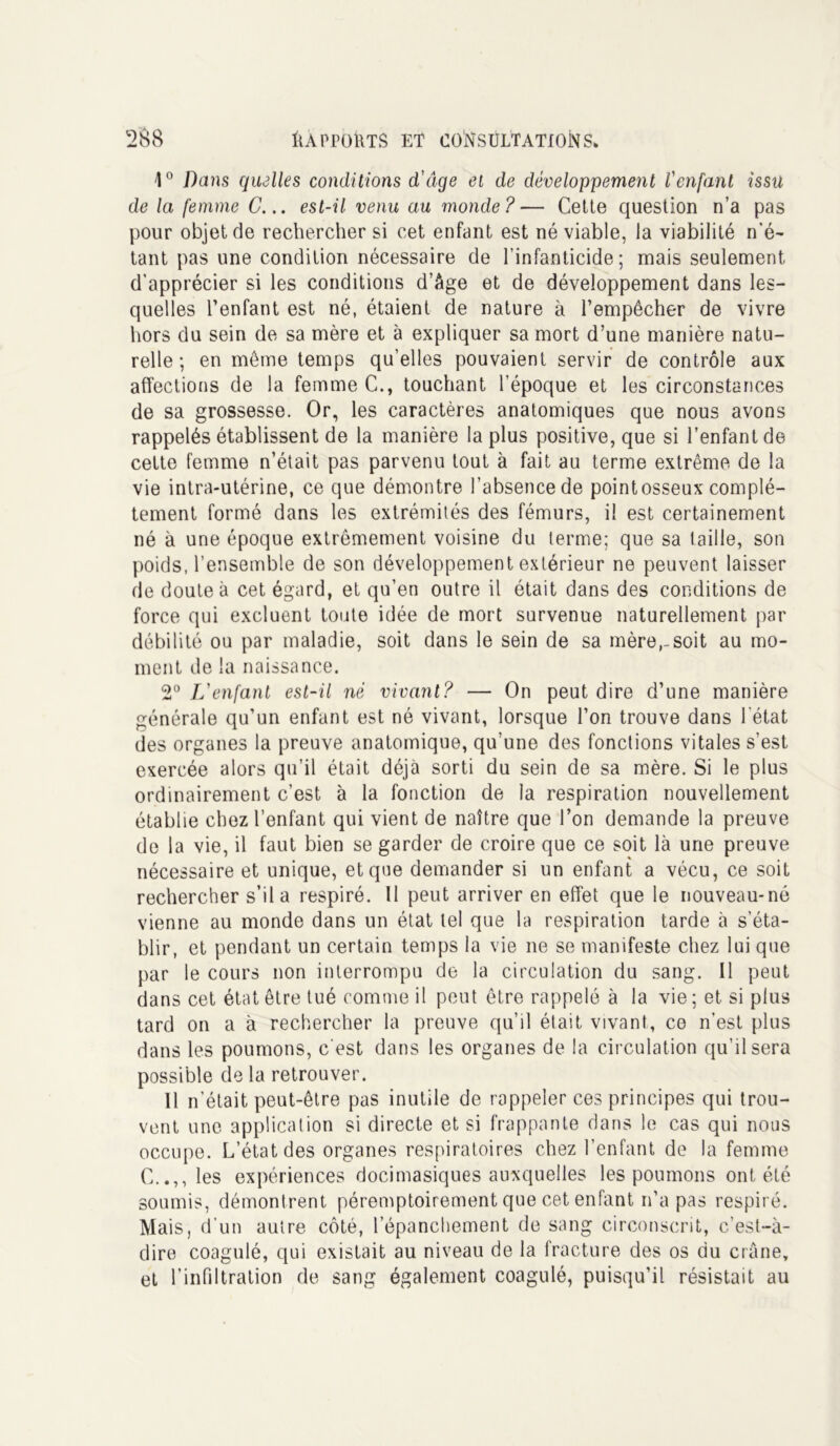 1° Dans quelles conditions d'âge et de développement Venfant issu de la femme C... est-il venu au monde?— Cette question n’a pas pour objet de rechercher si cet enfant est né viable, la viabilité n’é- tant pas une condition nécessaire de l’infanticide; mais seulement d’apprécier si les conditions d’âge et de développement dans les- quelles l’enfant est né, étaient de nature à l’empêcher de vivre hors du sein de sa mère et à expliquer sa mort d’une manière natu- relle ; en même temps qu’elles pouvaient servir de contrôle aux affections de la femme C., touchant l’époque et les circonstances de sa grossesse. Or, les caractères anatomiques que nous avons rappelés établissent de la manière la plus positive, que si l’enfant de cette femme n’était pas parvenu tout à fait au terme extrême de la vie intra-utérine, ce que démontre l’absence de pointosseux complè- tement formé dans les extrémités des fémurs, il est certainement né à une époque extrêmement voisine du terme; que sa taille, son poids, l’ensemble de son développement extérieur ne peuvent laisser de doute à cet égard, et qu’en outre il était dans des conditions de force qui excluent toute idée de mort survenue naturellement par débilité ou par maladie, soit dans le sein de sa mère,-soit au mo- ment de la naissance. 2° L'enfant est-il né vivant? — On peut dire d’une manière générale qu’un enfant est né vivant, lorsque l’on trouve dans l'état des organes la preuve anatomique, qu’une des fonctions vitales s’est exercée alors qu’il était déjà sorti du sein de sa mère. Si le plus ordinairement c’est à la fonction de la respiration nouvellement établie chez l’enfant qui vient de naître que l’on demande la preuve de la vie, il faut bien se garder de croire que ce soit là une preuve nécessaire et unique, et que demander si un enfant a vécu, ce soit rechercher s’il a respiré. 11 peut arriver en effet que le nouveau-né vienne au monde dans un état tel que la respiration tarde à s’éta- blir, et pendant un certain temps la vie ne se manifeste chez lui que par le cours non interrompu de la circulation du sang. Il peut dans cet état être tué comme il peut être rappelé à la vie ; et si plus tard on a à rechercher la preuve qu’il était vivant, ce n’est plus dans les poumons, c'est dans les organes de la circulation qu’il sera possible de la retrouver. Il n’était peut-être pas inutile de rappeler ces principes qui trou- vent une application si directe et si frappante dans le cas qui nous occupe. L’état des organes respiratoires chez l’enfant de la femme C..,, les expériences docimasiques auxquelles les poumons ont été soumis, démontrent péremptoirement que cet enfant n’a pas respiré. Mais, d’un autre côté, l’épanchement de sang circonscrit, c’est-à- dire coagulé, qui existait au niveau de la fracture des os du crâne, et l’infiltration de sang également coagulé, puisqu’il résistait au