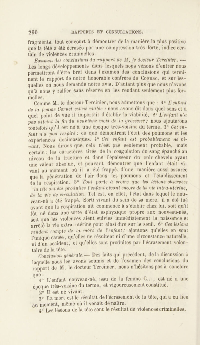 fragments, tout concourt à démontrer de la manière la plus positive que la tête a été écrasée par une compression très-forte, indice cer- tain de violences criminelles. Examen des conclusions du rapport de M. le docteur Tercinier. ■— Les longs développements dans lesquels nous venons d’entrer nous permettront d’être bref dans l’examen des conclusions qui termi- nent le rapport de notre honorable confrère de Cognac, et sur les- quelles on nous demande notre avis. D’autant plus que nous n’avons qu’à nous y rallier sans réserve en les rendant seulement plus for- melles. Gomme M. le docteur Tercinier, nous admettons que : 1° L'enfant de la femme Cornet est nê viable ; nous avons dit dans quel sens et à quel point de vue il importait d’établir la viabilité. 2° L'enfant n'a pas atteint la fin du neuvième mois de la grossesse: nous ajouterons toutefois qu’il est né à une époque très-voisine du terme. 3° Cet en- fant n'a pas respiré : ce que démontrent l’état des poumons et les expériences docimasiques. 4° Cet enfant est probablement né vi- vant. Nous dirons que cela n’est pas seulement probable, mais certain ; les caractères tirés de la coagulation du sang épanché au niveau de la fracture et dans l’épaisseur du cuir chevelu ayant une valeur absolue, et pouvant démontrer que l’enfant était vi- vant au moment où il a été frappé, d’une manière aussi assurée que la pénétration de l'air dans les poumons et l’établissement de la respiration. 5° Tout porte à croire que les lésions observées la tête ont été produites Cenfant vivant encore de la vie intra-utérine, de la vie de circulation. Tel est, en effet, l’état dans lequel le nou- veau-né a été frappé. Sorti vivant du sein de sa mère, il a été tué avant que la respiration ait commencé à s’établir chez lui, soit qu’il fût né dans une sorte d’état asphyxique propre aux nouveau-nés, soit que les violences aient suivies immédiatement la naissance et arrêté la vie extra-utérine pour ainsi dire sur le seuil. 6° Ces lésions rendent compte de la mort de l’enfant ; ajoutons qu’elles en sont l’unique cause , qu’elles ne résultent ni d’une circonstance naturelle, ni d’un accident, et qu’elles sont produites par l’écrasement volon- taire de la tête. Conclusion générale.— Des faits qui précèdent, delà discussion à laquelle nous les avons soumis et de l’examen des conclusions du rapport de M. le docteur Tercinier, nous n’hésitons pas à conclure que : 1° L’enfant, nouveau-né, issu de la femme G..., est né à une époque très-voisine du terme, et vigoureusement constitué. 2° Il est né vivant. 3° La mort est le résultat de l’écrasement de la tête, qui a eu lieu au moment, même où il venait de naître. 4° Les lésions de la tête sont le résultat de violences criminelles.