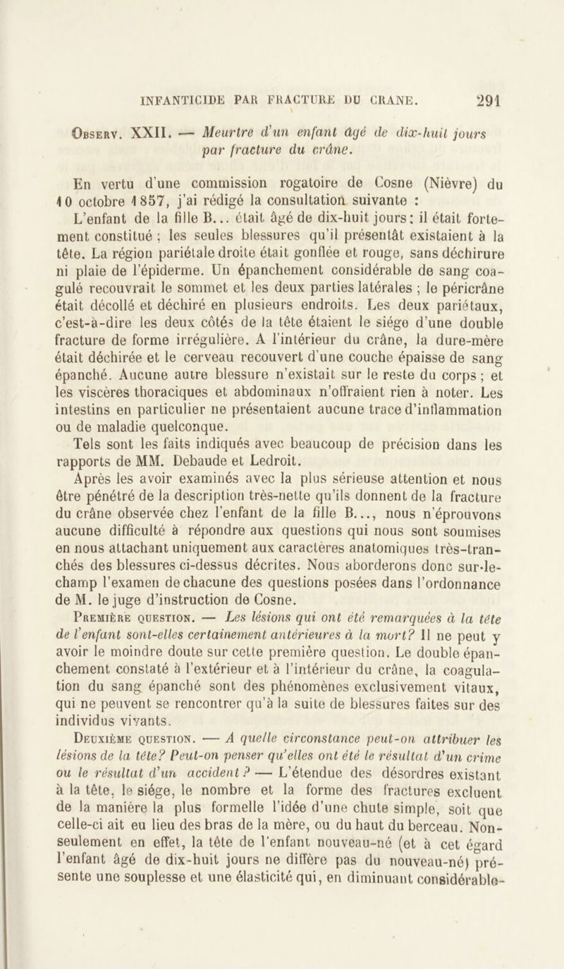 s Observ. XXII. *— Meurtre d'un enfant âgé de dix-huit jours par fracture du crâne. En vertu d’une commission rogatoire de Cosne (Nièvre) du 10 octobre 1857, j’ai rédigé la consultation suivante : L’enfant de la fille B... était âgé de dix-huit, jours; il était forte- ment constitué ; les seules blessures qu’il présentât existaient à la tête. La région pariétale droite était gonflée et rouge, sans déchirure ni plaie de l’épiderme. Un épanchement considérable de sang coa- gulé recouvrait le sommet et les deux parties latérales ; le péricrâne était décollé et déchiré en plusieurs endroits. Les deux pariétaux, c’est-à-dire les deux côtés de la tête étaient le siège d’une double fracture de forme irrégulière. A l’intérieur du crâne, la dure-mère était déchirée et le cerveau recouvert d’une couche épaisse de sang épanché. Aucune autre blessure n’existait, sur le reste du corps; et les viscères thoraciques et abdominaux n'offraient rien à noter. Les intestins en particulier ne présentaient aucune! trace d’inflammation ou de maladie quelconque. Tels sont les faits indiqués avec beaucoup de précision dans les rapports de MM. Debaude et Ledroit. Après les avoir examinés avec la plus sérieuse attention et nous être pénétré de la description très-nette qu’ils donnent de la fracture du crâne observée chez l’enfant de la fille B..., nous n’éprouvons aucune difficulté à répondre aux questions qui nous sont soumises en nous attachant uniquement aux caractères anatomiques très-tran- chés des blessures ci-dessus décrites. Nous aborderons donc sur-le- champ l’examen de chacune des questions posées dans l’ordonnance de M. le juge d’instruction de Cosne. Première question. — Les lésions qui ont été remarquées ci la tête de l'enfant sont-elles certainement antérieures à la mort? 11 ne peut y avoir le moindre doute sur cette première question. Le double épan- chement constaté à l’extérieur et à l’intérieur du crâne, la coagula- tion du sang épanché sont des phénomènes exclusivement vitaux, qui ne peuvent se rencontrer qu’à la suite de blessures faites sur des individus vivants. Deuxième question. — A quelle circonstance peut-on attribuer les lésions de la tête? Peut-on penser qu elles ont été le résultat d'un crime ou le résultat d'un accident ? — L’étendue des désordres existant à la tête, le siège, le nombre et la forme des fractures excluent de la manière la plus formelle l’idée d’une chute simple, soit que celle-ci ait eu lieu des bras de la mère, ou du haut du berceau. Non- seulement en effet, la tête de l’enfant nouveau-né (et à cet égard l’enfant âgé de dix-huit jours ne diffère pas du nouveau-né) pré- sente une souplesse et une élasticité qui, en diminuant considérable-