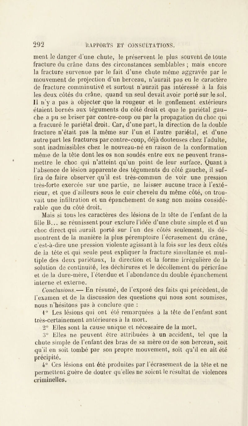 ment le danger d’une chute, le préservent le plus souvent de toute fracture du crâne dans des circonstances semblables ; mais encore la fracture survenue par le fait d’une chute même aggravée par le mouvement de projection d’un berceau, n’aurait pas eu le caractère de fracture comminutivê et surtout n’aurait pas intéressé à la fois les deux côtés du crâne, quand un seul devait avoir porté sur le sol. Il n y a pas à objecter que la rougeur et le gonflement extérieurs étaient bornés aux téguments du côté droit et que le pariétal gau- che a pu se briser par contre-coup ou par la propagation du choc qui a fracturé le pariétal droit. Car, d’une part, la direction de la double fracture n’était pas la même sur l’un et l’autre pariétal, et d’une autre part les fractures par contre-coup, déjà douteuses chez l’adulte, sont inadmissibles chez le nouveau-né en raison de la conformation même de la tête dont les os non soudés entre eux ne peuvent trans- mettre le choc qui n’atteint qu’un point de leur surface. Quanta l’absence de lésion apparente des téguments du côté gauche, il suf- fira de faire observer qu’il est très-commun de voir une pression très-forte exercée sur une partie, ne laisser aucune trace à l’exté- rieur, et que d'ailleurs sous le cuir chevelu du même côté, on trou- vait une infiltration et un épanchement de sang non moins considé- rable que du côté droit. Mais si tous les caractères des lésions de la tête de l’enfant de la fille 13... se réunissent pour exclure l’idée d’une chute simple et d'un choc direct qui aurait porté sur l'un des côtés seulement, ils dé- montrent de la manière la plus péremptoire l’écrasement du crâne, c’est-à-dire une pression violente agissant à la fois sur les deux côtés de la tête et qui seule peut expliquer la fracture simultanée et mul- tiple des deux pariétaux, la direction et la forme irrégulière de la solution de continuité, les déchirures et le décollement du péricrâne et de la dure-mère, l’étendue et l'abondance du double épanchement interne et externe. Conclusions.— En résumé, de l’exposé des faits qui précèdent, de l’examen et de la discussion des questions qui nous sont soumises, nous n’hésitons pas à conclure que : 1° Les lésions qui ont été remarquées à la tête de l’enfant sont très-certainement antérieures à la mort. 2° Elles sont la cause unique et nécessaire de la mort. 3Ü Elles ne peuvent être attribuées à un accident, tel que la chute simple de l’enfant des bras de sa mère ou de son berceau, soit qu’il en soit tombé par son propre mouvement, soit qu’il en ait été précipité. 4° Ces lésions ont été produites par l’écrasement de la tête et ne permettent guère de douter quelles ne soient le résultat de violences criminelles.