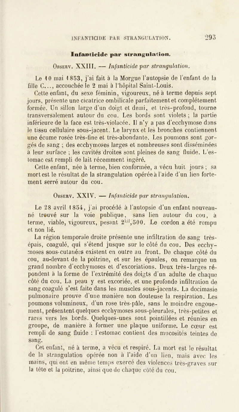 Infanticide par strangulation. Observ. XXIII. — Infanticide par strangulation. Le 10 mai 1853, j’ai fait à la Morgue l’autopsie de l’enfant de la fille G..., accouchée le 2 mai à l’hôpital Saint-Louis. Cette enfant, du sexe féminin, vigoureux, né à terme depuis sept jours, présente une cicatrice ombilicale parfaitement et complètement formée. Un sillon large d’un doigt et demi, et très-profond, tourne transversalement autour du cou. Les bords sont violets ; la partie inférieure de la face est très-violacée. Il n’y a pas d’ecchymose dans ie tissu cellulaire sous-jacent. Le larynx et les bronches contiennent une écume rosée très-fine et très-abondante. Les poumons sont gor- gés de sang ; des ecchymoses larges et nombreuses sont disséminées à leur surface ; les cavités droites sont pleines de sang fluide. L’es- tomac est rempli de lait récemment ingéré. Cette enfant, née à terme, bien conformée, a vécu huit jours ; sa mort est le résultat de la strangulation opérée à l’aide d’un lien forte- ment serré autour du cou. Observ. XXIV. — Infanticide par strangulation. Le 28 avril 1 854, j'ai procédé à l’autopsie d’un enfant nouveau- né trouvé sur la voie publique, sans lien autour du cou, à terme, viable, vigoureux, pesant 2kil,500. Le cordon a été rompu et non lié. La région temporale droite présente une infiltration de sang très- épais, coagulé, qui s’étend jusque sur le côté du cou. Des ecchy- moses sous-cutanées existent en outre au front. De chaque côté du cou, au-devant de la poitrine, et sur les épaules, on remarque un grand nombre d’ecchymoses et d’excoriations. Deux très-larges ré- pondent à la forme de l’extrémité des doigts d’un adulte de chaque côté du cou. La peau y est excoriée, et une profonde infiltration de sang coagulé s’est faite dans les muscles sous-jacents. La docimasie pulmonaire prouve d’une manière non douteuse la respiration. Les poumons volumineux, d’un rose très-pâle, sans le moindre engoue- ment, présentent quelques ecchymoses sous-pleurales, très-petites et rares vers les bords. Quelques-unes sont pointillées et réunies en groupe, de manière à former une plaque uniforme. Le cœur est rempli de sang fluide : l’estomac contient des mucosités teintes de sang. Cet enfant, né à terme, a vécu et respiré. La mort est le résultat de la strangulation opérée non à l’aide d’un lien, mais avec les mains, qui ont en môme temps exercé des violences très-graves sur la tête et la poitrine, ainsi que de chaque côté du cou.