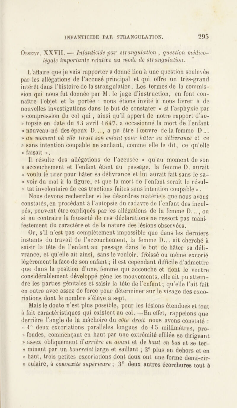 Observ. XXVII. — Infanticide par strangulation , question médico- légale importante relative au mode de strangulation. L’affaire que je vais rapporter a donné lieu à une question soulevée par les allégations de l’accusé principal et qui offre un très-grand intérêt dans l’histoire de la strangulation. Les termes de la commis- sion qui nous fut donnée par M. le juge d’instruction, en font con- naître l’objet et la portée : nous étions invité à nous livrer à de nouvelles investigations dans le but de constater « si l’asphyxie par » compression du col qui , ainsi qu’il appert de notre rapport d’uu- » topsie en date du 13 avril 1 847, a occasionné la mort de l’enfant » nouveau-né des époux D..., a pu être l’œuvre de la femme D... » au moment où elle lirait son enfant pour hâter sa délivrance et ce fi sans intention coupable ne sachant, comme elle le dit, ce qu’elle » faisait ». Il résulte des allégations de l’accusée « qu’au moment de son » accouchement et l’enfant étant au passage, la femme D. aurait » voulu le tirer pour hâter sa délivrance et lui aurait fait sans le sa- » voir du mal à la figure, et que la mort de l’enfant serait le résul- » tat involontaire de ces tractions faites sans intention coupable ». Nous devons rechercher si les désordres matériels que nous avons constatés, en procédant à l’autopsie du cadavre de l’enfant des incul- pés, peuvent être expliqués par les allégations de la femme D..., ou si au contraire la fausseté de ces déclarations ne ressort pas mani- festement du caractère et de la nature des lésions observées. Or, s’il n’est pas complètement impossible que dans les derniers instants du travail de l’accouchement, la femme D... ait cherché à saisir la tête de l’enfant au passage dans le but de hâter sa déli- vrance, et qu elle ait ainsi, sans le vouloir, froissé ou même excorié légèrement la face de son enfant ; il est cependant difficile d’admettre que dans la position d’une, femme qui accouche et dont le ventre considérablement développé gêne les mouvements, elle ait pu attein- dre les parties génitales et saisir la tête de l’enfant ; qu’elle l’ait fait en outre avec assez de force pour déterminer sur le visage des exco- riations dont le nombre s’élève à sept. Mais le doute n’est plus possible, pour les lésions étendues et tout à fait caractéristiques qui existent au col. —En effet, rappelons que derrière l’angle de la mâchoire du côté droit nous avons constaté : « 1° deux excoriations parallèles longues de 1 5 millimètres, pro- » fondes, commençant en haut par une extrémité effilée se dirigeant » assez obliquement d'arrière en avant et de haut en bas et se ter- » minant par un bourrelet large et saillant ; 2° plus en dehors et en » haut, trois petites excoriations dont deux ont une forme demi-cir- » culaire, à convexité supérieure ; 3° deux autres écorchures tout à