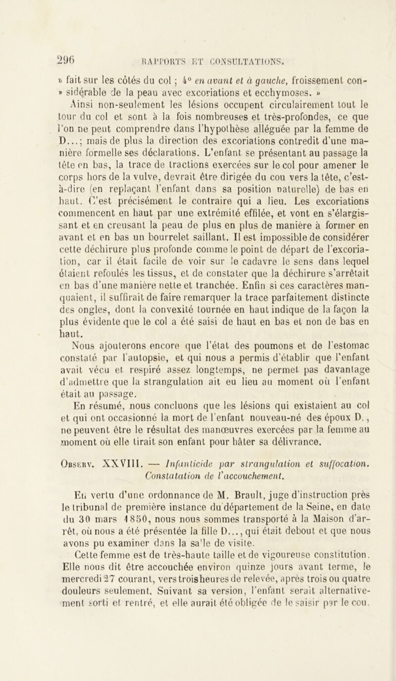 » fait sur les côtés du col ; 4° en avant et à gauche, froissement con- » sidérable de la peau avec excoriations et ecchymoses. » Ainsi non-seulement les lésions occupent circulairement tout le tour du col et sont à la fois nombreuses et très-profondes, ce que l’on ne peut comprendre dans l’hypothèse alléguée par la femme de D...; mais de plus la direction des excoriations contredit d’une ma- nière formelle ses déclarations. L’enfant se présentant au passage la tête en bas, la trace de tractions exercées sur le col pour amener le corps hors de la vulve, devrait être dirigée du cou vers la tête, c’est- à-dire (en replaçant l’enfant dans sa position naturelle) de bas en haut. C’est précisément le contraire qui a lieu. Les excoriations commencent en haut par une extrémité effilée, et vont en s’élargis- sant et en creusant la peau de plus en plus de manière à former en avant et en bas un bourrelet saillant. Il est impossible de considérer cette déchirure plus profonde comme le point de départ de l’excoria- tion, car il était facile de voir sur le cadavre le sens dans lequel étaient refoulés les tissus, et de constater que la déchirure s’arrêtait en bas d’une manière nette et tranchée. Enfin si ces caractères man- quaient, il suffirait de faire remarquer la trace parfaitement distincte des ongles, dont la convexité tournée en haut indique de la façon la plus évidente que le col a été saisi de haut en bas et non de bas en haut. Nous ajouterons encore que l’état des poumons et de l'estomac constaté par l’autopsie, et qui nous a permis d’établir que l’enfant avait vécu et respiré assez longtemps, ne permet pas davantage d’admettre que la strangulation ait eu lieu au moment où l’enfant était au passage. En résumé, nous concluons que les lésions qui existaient au col et qui ont occasionné la mort de l’enfant nouveau-né des époux D., ne peuvent être le résultat des manœuvres exercées par la femme au moment où elle tirait son enfant pour hâter sa délivrance. Observ. XXVIII. — infanticide par strangulation et suffocation. Constatation de l'accouchement. Eti vertu d’une ordonnance de M. Brault, juge d’instruction près le tribunal de première instance du département de la Seine, en date du 30 mars 1850, nous nous sommes transporté à la Maison d’ar- rêt, où nous a été présentée la fille D..., qui était debout et que nous avons pu examiner dans la sa’le de visite. Cette femme est de très-haute taille et de vigoureuse constitution. Elle nous dit être accouchée environ quinze jours avant terme, le mercredi 27 courant, verstroisheuresde relevée, après trois ou quatre douleurs seulement. Suivant sa version, l’enfant serait alternative- ment sorti et rentré, et elle aurait été obligée de le saisir par le cou.