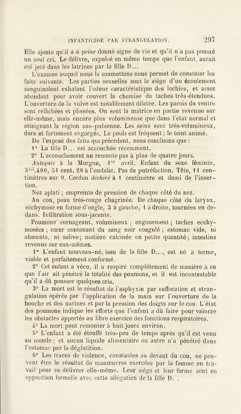 Elle ajoute qu’il a à peine donné signe de vie et qu’il n’a pas poussé un seul cri. Le délivre, expulsé en même temps que l’enfant, aurait été jeté dans les latrines par la fille D... L’examen auquel nous la soumettons nous permet de constater les faits suivants. Les parties sexuelles sont le siège d’un écoulement sanguinolent exhalant l’odeur caractéristique des lochies, et assez abondant pour avoir couvert la chemise de taches très-étendues. L’ouverture de la vulve est notablement dilatée. Les parois du ventre sont relâchées et plissées. On sent la matrice en partie revenue sur elle-même, mais encore plus volumineuse que dans l’état normal et atteignant la région sus-pubienne. Les seins sont très-volumineux, durs et fortement engorgés. Le pouls est fréquent; le teint animé. De l’exposé des faits qui précèdent, nous concluons que : 1° La tille D... est accouchée récemment. 2° L’accouchement ne remonte pas à plus de quatre jours. Autopsie à la Morgue, 1er avril. Enfant du sexe féminin, 3kiJ,400, 51 cent. 28 à l’ombilic. Pas de putréfaction. Tête, 11 cen- timètres sur 9. Cordon déchiré à 1 centimètre et demi de l’inser- tion . Nez aplati ; empreinte de pression de chaque côté du nez. Au cou, peau très-rouge chagrinée. De chaque côté du larynx, ecchymose en forme d’ongle, 3 à gauche, 1 à droite, tournées en de- dans. Infiltration sous-jacente. Poumons surnageant, volumineux; engouement; taches ecchy- mosées ; cœur contenant du sang noir coagulé ; estomac vide, ni aliments, ni salive; matière calcinée en petite quantité; intestins revenus sur eux-mêmes. 1° L’enfant nouveau-né, issu de la fille D..., est né à terme, viable et parfaitement conformé. 2° Cet enfant a vécu, il a respiré complètement de manière à ce que l’air ait pénétré la totalité des poumons, et il est incontestable qu’il a dû pousser quelques cris. 3° La mort est le résultat de l’asphyxie par suffocation et stran- gulation opérée par l’application de la main sur l’ouverture de la bouche et des narines et par la pression des doigts sur le cou. L'état des poumons indique les efforts que l’enfant a dû faire pour vaincre les obstacles apportés au libre exercice des fonctions respiratoires. 4° La mort peut remonter à huit jours environ. 5° L’enfant a été étouffé très-peu de temps après qu’il est venu au monde; et aucun liquide alimentaire ou autre n’a pénétré dans l’estomac par la déglutition. 6° Les traces de violence, constatées au devant du cou, ne peu- vent être le résultat de manœuvres exercées par la femme en tra- vail pour se délivrer elle-même. Leur siège et leur forme sont en opposition formelle avec cette allégation de la fille D. .