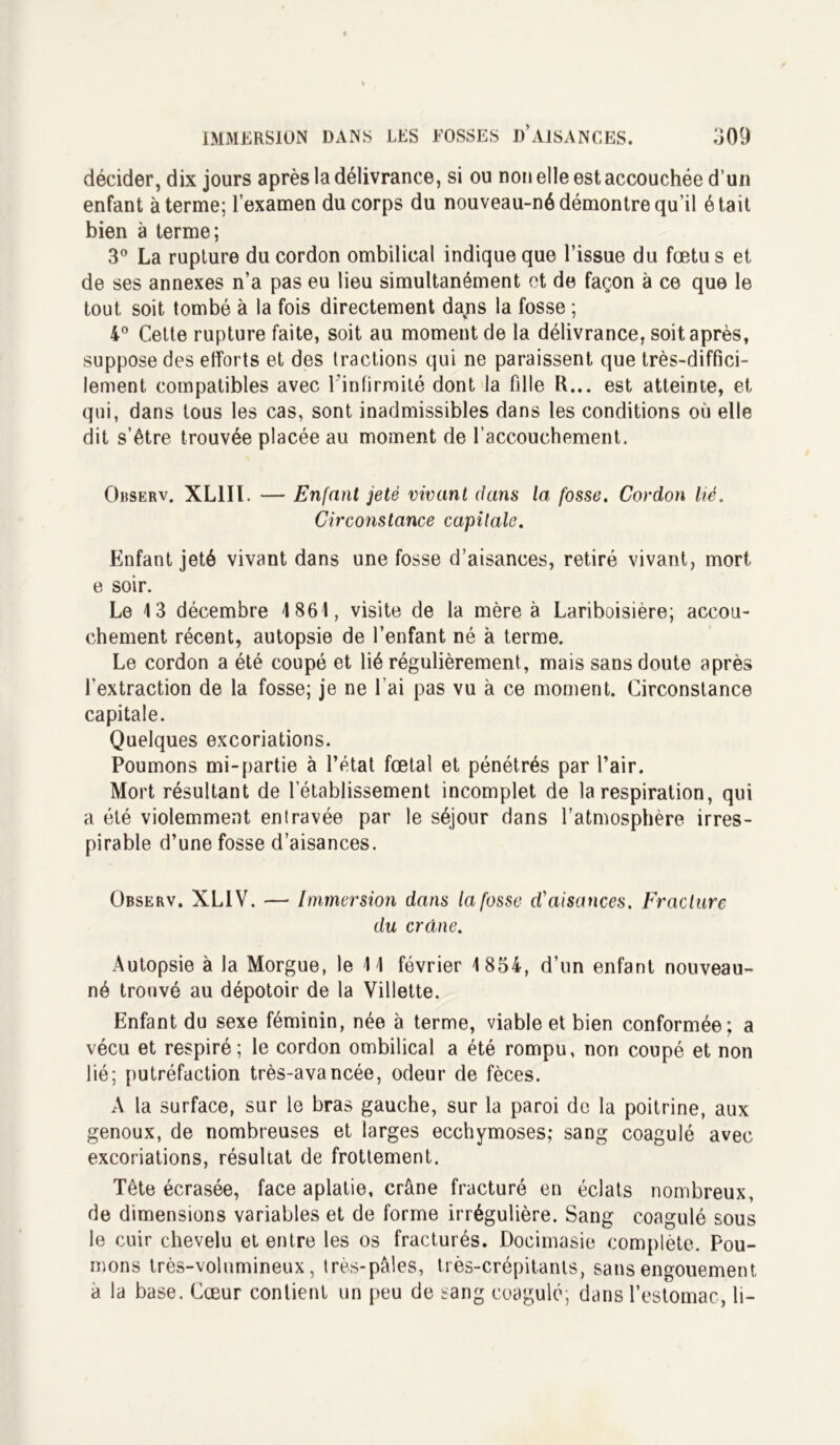 décider, dix jours après la délivrance, si ou non elle est accouchée d’un enfant à terme; l’examen du corps du nouveau-né démontre qu’il était bien à terme; 3° La rupture du cordon ombilical indique que l’issue du fœtus et de ses annexes n’a pas eu lieu simultanément et de façon à ce que le tout soit tombé à la fois directement dajis la fosse ; 4° Celte rupture faite, soit au moment de la délivrance, soit après, suppose des efforts et des tractions qui ne paraissent que très-diffici- lement compatibles avec l'infirmité dont la fille R... est atteinte, et qui, dans tous les cas, sont inadmissibles dans les conditions où elle dit s’être trouvée placée au moment de l’accouchement. Observ. XL1II. — Enfant jeté vivant dans la fosse. Cordon lié. Circonstance capitale. Enfant jeté vivant dans une fosse d’aisances, retiré vivant, mort e soir. Le 13 décembre 1861, visite de la mère à Lariboisière; accou- chement récent, autopsie de l’enfant né à terme. Le cordon a été coupé et lié régulièrement, mais sans doute après l'extraction de la fosse; je ne l’ai pas vu à ce moment. Circonstance capitale. Quelques excoriations. Poumons mi-partie à l’état fœtal et pénétrés par l’air. Mort résultant de l’établissement incomplet de la respiration, qui a été violemment entravée par le séjour dans l’atmosphère irres- pirable d’une fosse d’aisances. Observ. XL1V. — Immersion dans la fosse cCaisances. Fracture du crâne. Autopsie à la Morgue, le 11 février 1854, d’un enfant nouveau- né trouvé au dépotoir de la Villette. Enfant du sexe féminin, née à terme, viable et bien conformée; a vécu et respiré; le cordon ombilical a été rompu, non coupé et non lié; putréfaction très-avancée, odeur de fèces. A la surface, sur le bras gauche, sur la paroi de la poitrine, aux genoux, de nombreuses et larges ecchymoses; sang coagulé avec excoriations, résultat de frottement. Tête écrasée, face aplatie, crâne fracturé en éclats nombreux, de dimensions variables et de forme irrégulière. Sang coagulé sous le cuir chevelu et entre les os fracturés. Docimasie complète. Pou- mons très-volumineux, très-pâles, très-crépitants, sans engouement a la base. Cœur contient un peu de sang coagulé; dans l’estomac, li-