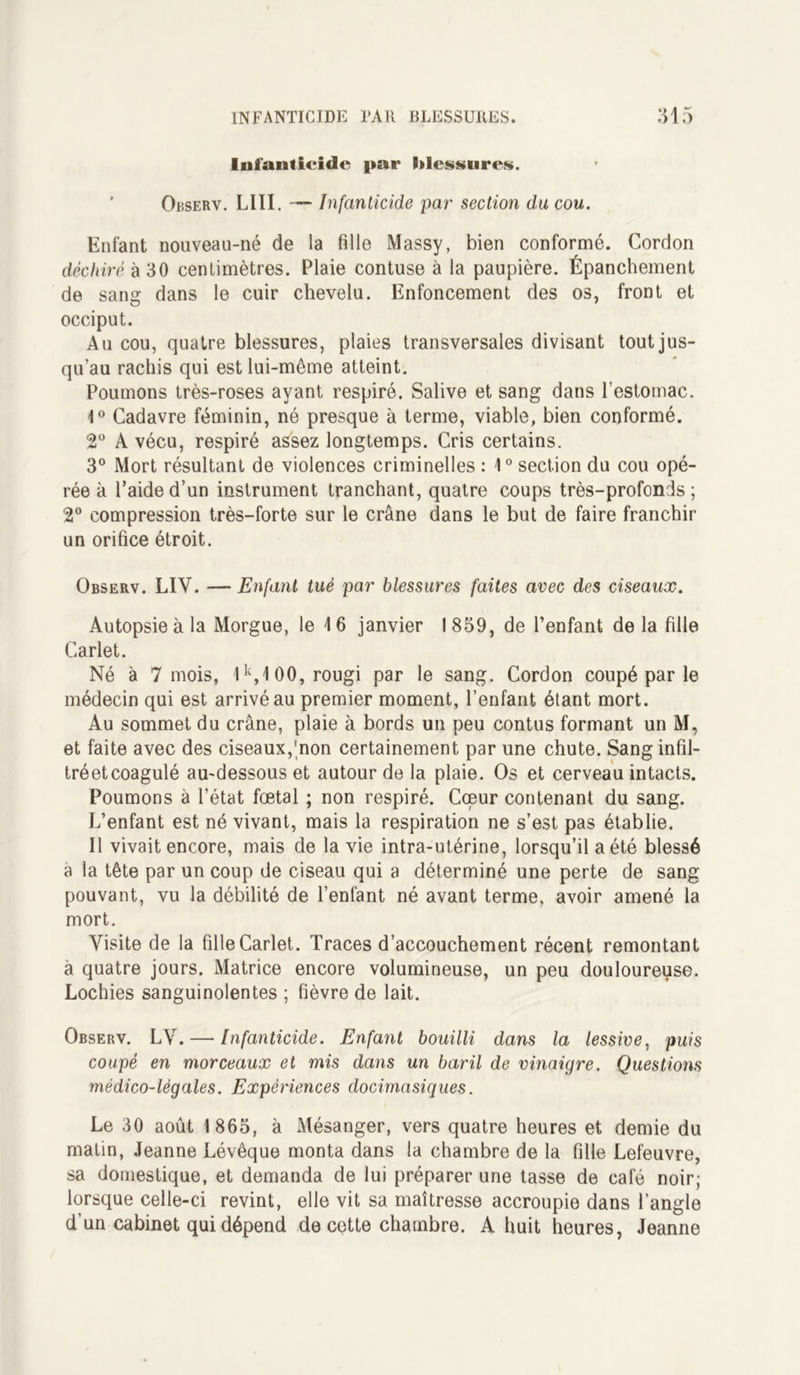 Infanticide par Pdcssurcs. Observ. LUI. — Infanticide par section du cou. Enfant nouveau-né de la fille Massy, bien conformé. Cordon déchiré à 30 centimètres. Plaie contuse à la paupière. Épanchement de sang dans le cuir chevelu. Enfoncement des os, front et occiput. Au cou, quatre blessures, plaies transversales divisant tout jus- qu’au rachis qui est lui-même atteint. Poumons très-roses ayant respiré. Salive et sang dans l’estomac. 1° Cadavre féminin, né presque à terme, viable, bien conformé. 2° A vécu, respiré assez longtemps. Cris certains. 3° Mort résultant de violences criminelles : 1° section du cou opé- rée à l’aide d’un instrument tranchant, quatre coups très-profonds; 2° compression très-forte sur le crâne dans le but de faire franchir un orifice étroit. Observ. LIV. — Enfant tué par blessures faites avec des ciseaux. Autopsie à la Morgue, le 16 janvier 1859, de l’enfant delà fille Carlet. Né à 7 mois, 1k,100, rougi par le sang. Cordon coupé par le médecin qui est arrivé au premier moment, l’enfant étant mort. Au sommet du crâne, plaie à bords un peu contus formant un M, et faite avec des ciseaux,'non certainement par une chute. Sanginfil- tréetcoagulé au-dessous et autour de la plaie. Os et cerveau intacts. Poumons à l’état fœtal ; non respiré. Cœur contenant du sang. L’enfant est né vivant, mais la respiration ne s’est pas établie. Il vivait encore, mais de la vie intra-utérine, lorsqu’il a été blessé a la tête par un coup de ciseau qui a déterminé une perte de sang pouvant, vu la débilité de l’enfant né avant terme, avoir amené la mort. Visite de la fille Carlet. Traces d’accouchement récent remontant à quatre jours. Matrice encore volumineuse, un peu douloureuse. Lochies sanguinolentes ; fièvre de lait. Observ. LV. — Infanticide. Enfant bouilli dans la lessive, puis coupé en morceaux et mis dans un baril de vinaigre. Questions médico-légales. Expériences docimasiques. Le 30 août 1865, à Mésanger, vers quatre heures et demie du matin, Jeanne Lévêque monta dans la chambre de la fille Lefeuvre, sa domestique, et demanda de lui préparer une tasse de café noir; lorsque celle-ci revint, elle vit sa maîtresse accroupie dans l’angle d’un cabinet qui dépend de cette chambre. A huit heures, Jeanne